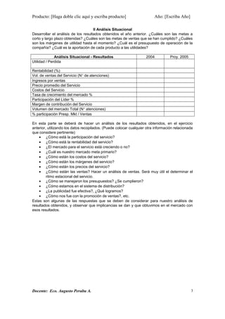 Producto: [Haga doble clic aquí y escriba producto] Año: [Escriba Año]
II Análisis Situacional
Desarrollar el análisis de los resultados obtenidos el año anterior. ¿Cuáles son las metas a
corto y largo plazo obtenidas? ¿Cuáles son las metas de ventas que se han cumplido? ¿Cuáles
son los márgenes de utilidad hasta el momento? ¿Cuál es el presupuesto de operación de la
compañía? ¿Cuál es la aportación de cada producto a las utilidades?
Análisis Situacional - Resultados 2004 Proy. 2005
Utilidad / Perdida
Rentabilidad (%)
Vol. de ventas del Servicio (N° de atenciones)
Ingresos por ventas
Precio promedio del Servicio
Costos del Servicio
Tasa de crecimiento del mercado %
Participación del Líder %
Margen de contribución del Servicio
Volumen del mercado Total (N° atenciones)
% participación Presp. Mkt / Ventas
En esta parte se deberá de hacer un análisis de los resultados obtenidos, en el ejercicio
anterior, utilizando los datos recopilados. (Puede colocar cualquier otra información relacionada
que considere pertinente)
• ¿Cómo está la participación del servicio?
• ¿Cómo está la rentabilidad del servicio?
• ¿El mercado para el servicio está creciendo o no?
• ¿Cuál es nuestro mercado meta primario?
• ¿Cómo están los costos del servicio?
• ¿Cómo están los márgenes del servicio?
• ¿Cómo están los precios del servicio?
• ¿Cómo están las ventas? Hacer un análisis de ventas. Será muy útil el determinar el
ritmo estacional del servicio.
• ¿Cómo se manejaron los presupuestos? ¿Se cumplieron?
• ¿Cómo estamos en el sistema de distribución?
• ¿La publicidad fue efectiva?, ¿Qué logramos?
• ¿Cómo nos fue con la promoción de ventas?, etc.
Estas son algunas de las respuestas que se deben de considerar para nuestro análisis de
resultados obtenidos, y observar que implicancias se dan y que obtuvimos en el mercado con
esos resultados.
Docente: Eco. Augusto Peralta A. 3
 