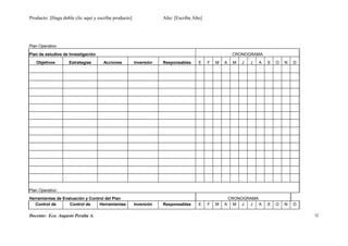 Producto: [Haga doble clic aquí y escriba producto] Año: [Escriba Año]
Plan Operativo
Plan de estudios de Investigación CRONOGRAMA
Objetivos Estrategias Acciones Inversión Responsables E F M A M J J A S O N D
Plan Operativo
Herramientas de Evaluación y Control del Plan CRONOGRAMA
Control de Control de Herramientas Inversión Responsables E F M A M J J A S O N D
Docente: Eco. Augusto Peralta A. 32
 