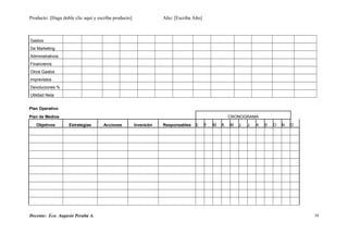 Producto: [Haga doble clic aquí y escriba producto] Año: [Escriba Año]
Gastos
De Marketing
Administrativos
Financieros
Otros Gastos
Imprevistos
Devoluciones %
Utilidad Neta
Plan Operativo
Plan de Medios CRONOGRAMA
Objetivos Estrategias Acciones Inversión Responsables E F M A M J J A S O N D
Docente: Eco. Augusto Peralta A. 34
 