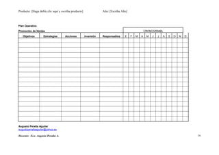 Producto: [Haga doble clic aquí y escriba producto] Año: [Escriba Año]
Plan Operativo
Promoción de Ventas CRONOGRAMA
Objetivos Estrategias Acciones Inversión Responsables E F M A M J J A S O N D
Augusto Peralta Aguilar
augustoperaltaaguilar@yahoo.es
Docente: Eco. Augusto Peralta A. 39
 