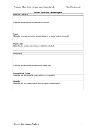 Producto: [Haga doble clic aquí y escriba producto] Año: [Escriba Año]
Análisis Situacional – Marketing Mix
Producto / Servicio
[Describa las características de su servicio actual]
Precio
[Describa el comportamiento y características de su precio hasta el momento]
Distribución
[Describa, los canales, cobertura y penetración actuales]
Publicidad
[Describa las características de su publicidad actual]
Promoción de Ventas
[Describa sus diferentes Técnicas de Promoción actuales]
Servicio
[Describa, los servicios pre-venta, durante y post-venta actuales]
Docente: Eco. Augusto Peralta A. 4
 