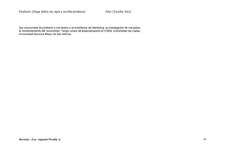Producto: [Haga doble clic aquí y escriba producto] Año: [Escriba Año]
Soy economista de profesión y me dedico a la enseñanza del Marketing, la investigación de mercados,
el comportamiento del consumidor. Tengo cursos de especialización en ESAN, Universidad del Callao,
Universidad Nacional Mayor de San Marcos.
Docente: Eco. Augusto Peralta A. 40
 