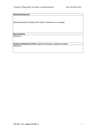 Producto: [Haga doble clic aquí y escriba producto] Año: [Escriba Año]
Marketing Relacional
[Describa Relaciones Públicas, Mkt. Directo, Fidelización, etc. actuales]
Merchandising
[Describa ]
Niveles de Distribución Física (Logística de Entrada y Logística de salida)
[Describa, ]
Docente: Eco. Augusto Peralta A. 5
 