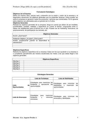 Producto: [Haga doble clic aquí y escriba producto] Año: [Escriba Año]
Formulación Estratégica
Objetivos de la Empresa
Defina de manera clara, precisa real y coherente con la misión y visión de la empresa y el
diagnóstico situacional, los objetivos generales que se pretenden alcanzar. Estos pueden ser
sobre la empresa en general o sobre los productos / servicios que comercializa. Por lo general
estos objetivos son planteados para un periodo de 4 o 5 años.
Objetivos Generales
Redacte los objetivos generales de su empresa, tenga en cuenta que deben de ser medibles,
cuantificables, posibles, realistas y específicos en cuanto al tiempo, congruentes entre si.
Deben ser establecidos para el término de un año. Pueden ser de marketing, financieros, de
posicionamiento, de participación de mercado, etc.
Objetivos Generales
Acción ¿Qué hacer?
Población Objetivo ¿A quién? ¿Para quién?
Ambito Jurisdiccional ¿Dónde se desarrollará la
intervención?
Objetivos Específicos
Redacte los objetivos específicos de su empresa. Estos son los que ayudarán a su empresa a
ir cumpliendo parcialmente (de manera escalonada) las metas a las que desea llegar e los
objetivos generales.
Objetivos Específicos
Obj.Esp.1
Obj.Esp.2
Obj.Esp.3
Obj.Esp.4
Obj.Esp.5
Estrategias Generales
Lista de Fortalezas Lista de Debilidades
Lista de
Oportunidades
Estrategias para maximizar las
fortalezas y aprovechar las
oportunidades
Estrategias para minimizar las
debilidades y maximizar las
oportunidades
Lista de Amenazas
Estrategias para maximizar
fortalezas y minimizar
amenazas
Estrategias para minimizar las
amenazas y debilidades
Docente: Eco. Augusto Peralta A. 8
 