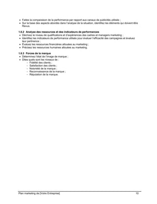 CE CONTENU À UNE TIERCE PARTIE ET CE, EN FORMAT DIGITAL, PAPIER OU AUTRE. TOUS LES CONTREVENANTS SERONT POURSUIVIS EN
JUSTICE.
Plan marketing de [Votre Entreprise] 10
Faites la comparaison de la performance par rapport aux canaux de publicités utilisés ;
Sur la base des aspects abordés dans l’analyse de la situation, identifiez les éléments qui doivent être
Revus.
1.6.2 Analyse des ressources et des indicateurs de performances
Décrivez le niveau de qualifications et d’expériences des cadres et managers marketing ;
Identifiez les indicateurs de performance utilisés pour évaluer l’efficacité des campagnes et évaluez
leur pertinence ;
Évaluez les ressources financières allouées au marketing ;
Précisez les ressources humaines allouées au marketing.
1.6.3 Forces de la marque
Déterminez l’état de l’image de marque ;
Dites quels sont les niveaux de :
- Fidélité des clients ;
- Satisfaction des clients ;
- Notoriété de la marque ;
- Reconnaissance de la marque ;
- Réputation de la marque.
 