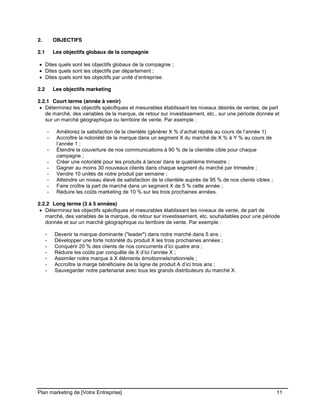 CE CONTENU À UNE TIERCE PARTIE ET CE, EN FORMAT DIGITAL, PAPIER OU AUTRE. TOUS LES CONTREVENANTS SERONT POURSUIVIS EN
JUSTICE.
Plan marketing de [Votre Entreprise] 11
2. OBJECTIFS
2.1 Les objectifs globaux de la compagnie
Dites quels sont les objectifs globaux de la compagnie ;
Dites quels sont les objectifs par département ;
Dites quels sont les objectifs par unité d’entreprise.
2.2 Les objectifs marketing
2.2.1 Court terme (année à venir)
Déterminez les objectifs spécifiques et mesurables établissant les niveaux désirés de ventes, de part
de marché, des variables de la marque, de retour sur investissement, etc., sur une période donnée et
sur un marché géographique ou territoire de vente. Par exemple :
- Améliorez la satisfaction de la clientèle (générer X % d’achat répété au cours de l’année 1)
- Accroître la notoriété de la marque dans un segment X du marché de X % à Y % au cours de
l’année 1 ;
- Étendre la couverture de nos communications à 90 % de la clientèle cible pour chaque
campagne ;
- Créer une notoriété pour les produits à lancer dans le quatrième trimestre ;
- Gagner au moins 30 nouveaux clients dans chaque segment du marché par trimestre ;
- Vendre 10 unités de notre produit par semaine ;
- Atteindre un niveau élevé de satisfaction de la clientèle auprès de 95 % de nos clients cibles ;
- Faire croître la part de marché dans un segment X de 5 % cette année ;
- Réduire les coûts marketing de 10 % sur les trois prochaines années.
2.2.2 Long terme (3 à 5 années)
Déterminez les objectifs spécifiques et mesurables établissant les niveaux de vente, de part de
marché, des variables de la marque, de retour sur investissement, etc. souhaitables pour une période
donnée et sur un marché géographique ou territoire de vente. Par exemple :
- Devenir la marque dominante ("leader") dans notre marché dans 5 ans ;
- Développer une forte notoriété du produit X les trois prochaines années ;
- Conquérir 20 % des clients de nos concurrents d’ici quatre ans ;
- Réduire les coûts par conquête de X d’ici l’année X ;
- Assimiler notre marque à X éléments émotionnels/rationnels ;
- Accroître la marge bénéficiaire de la ligne de produit A d’ici trois ans ;
- Sauvegarder notre partenariat avec tous les grands distributeurs du marché X.
 