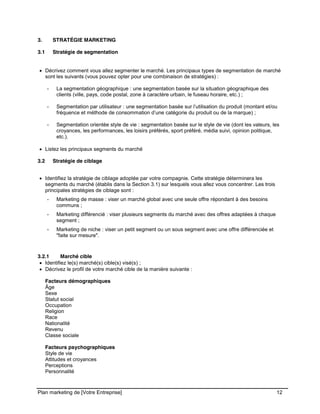 CE CONTENU À UNE TIERCE PARTIE ET CE, EN FORMAT DIGITAL, PAPIER OU AUTRE. TOUS LES CONTREVENANTS SERONT POURSUIVIS EN
JUSTICE.
Plan marketing de [Votre Entreprise] 12
3. STRATÉGIE MARKETING
3.1 Stratégie de segmentation
Décrivez comment vous allez segmenter le marché. Les principaux types de segmentation de marché
sont les suivants (vous pouvez opter pour une combinaison de stratégies) :
- La segmentation géographique : une segmentation basée sur la situation géographique des
clients (ville, pays, code postal, zone à caractère urbain, le fuseau horaire, etc.) ;
- Segmentation par utilisateur : une segmentation basée sur l’utilisation du produit (montant et/ou
fréquence et méthode de consommation d’une catégorie du produit ou de la marque) ;
- Segmentation orientée style de vie : segmentation basée sur le style de vie (dont les valeurs, les
croyances, les performances, les loisirs préférés, sport préféré, média suivi, opinion politique,
etc.).
Listez les principaux segments du marché
3.2 Stratégie de ciblage
Identifiez la stratégie de ciblage adoptée par votre compagnie. Cette stratégie déterminera les
segments du marché (établis dans la Section 3.1) sur lesquels vous allez vous concentrer. Les trois
principales stratégies de ciblage sont :
- Marketing de masse : viser un marché global avec une seule offre répondant à des besoins
communs ;
- Marketing différencié : viser plusieurs segments du marché avec des offres adaptées à chaque
segment ;
- Marketing de niche : viser un petit segment ou un sous segment avec une offre différenciée et
"faite sur mesure".
3.2.1 Marché cible
Identifiez le(s) marché(s) cible(s) visé(s) ;
Décrivez le profil de votre marché cible de la manière suivante :
Facteurs démographiques
Âge
Sexe
Statut social
Occupation
Religion
Race
Nationalité
Revenu
Classe sociale
Facteurs psychographiques
Style de vie
Attitudes et croyances
Perceptions
Personnalité
 