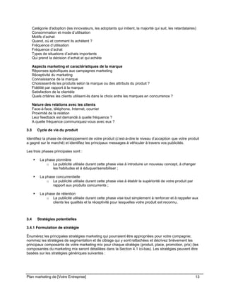 CE CONTENU À UNE TIERCE PARTIE ET CE, EN FORMAT DIGITAL, PAPIER OU AUTRE. TOUS LES CONTREVENANTS SERONT POURSUIVIS EN
JUSTICE.
Plan marketing de [Votre Entreprise] 13
Catégorie d'adoption (les innovateurs, les adoptants qui initient, la majorité qui suit, les retardataires)
Consommation et mode d’utilisation
Motifs d’achat
Quand, où et comment ils achètent ?
Fréquence d’utilisation
Fréquence d’achat
Types de situations d’achats importants
Qui prend la décision d’achat et qui achète
Aspects marketing et caractéristiques de la marque
Réponses spécifiques aux campagnes marketing
Réceptivité du marketing
Connaissance de la marque
Choisissent-ils les produits selon la marque ou des attributs du produit ?
Fidélité par rapport à la marque
Satisfaction de la clientèle
Quels critères les clients utilisent-ils dans le choix entre les marques en concurrence ?
Nature des relations avec les clients
Face-à-face, téléphone, Internet, courrier
Proximité de la relation
Leur feedback est demandé à quelle fréquence ?
A quelle fréquence communiquez-vous avec eux ?
3.3 Cycle de vie du produit
Identifiez la phase de développement de votre produit (c’est-à-dire le niveau d’acception que votre produit
a gagné sur le marché) et identifiez les principaux messages à véhiculer à travers vos publicités.
Les trois phases principales sont :
La phase pionnière
o La publicité utilisée durant cette phase vise à introduire un nouveau concept, à changer
les habitudes et à éduquer/sensibiliser ;
La phase concurrentielle
o La publicité utilisée durant cette phase vise à établir la supériorité de votre produit par
rapport aux produits concurrents ;
La phase de rétention
o La publicité utilisée durant cette phase vise tout simplement à renforcer et à rappeler aux
clients les qualités et la réceptivité pour lesquelles votre produit est reconnu.
3.4 Stratégies potentielles
3.4.1 Formulation de stratégie
Énumérez les principales stratégies marketing qui pourraient être appropriées pour votre compagnie;
nommez les stratégies de segmentation et de ciblage qui y sont rattachées et décrivez brièvement les
principaux composants de votre marketing mix pour chaque stratégie (produit, place, promotion, prix) (les
composantes du marketing mix seront détaillées dans la Section 4.1 ici-bas). Les stratégies peuvent être
basées sur les stratégies génériques suivantes :
 