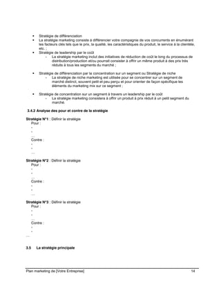 CE CONTENU À UNE TIERCE PARTIE ET CE, EN FORMAT DIGITAL, PAPIER OU AUTRE. TOUS LES CONTREVENANTS SERONT POURSUIVIS EN
JUSTICE.
Plan marketing de [Votre Entreprise] 14
Stratégie de différenciation
La stratégie marketing consiste à différencier votre compagnie de vos concurrents en énumérant
les facteurs clés tels que le prix, la qualité, les caractéristiques du produit, le service à la clientèle,
etc. ;
Stratégie de leadership par le coût
- La stratégie marketing inclut des initiatives de réduction de coût le long du processus de
distribution/production et/ou pourrait consister à offrir un même produit à des prix très
réduits à tous les segments du marché ;
Stratégie de différenciation par la concentration sur un segment ou Stratégie de niche
- La stratégie de niche marketing est utilisée pour se concentrer sur un segment de
marché distinct, souvent petit et peu perçu et pour orienter de façon spécifique les
éléments du marketing mix sur ce segment ;
Stratégie de concentration sur un segment à travers un leadership par le coût
- La stratégie marketing consistera à offrir un produit à prix réduit à un petit segment du
marché.
3.4.2 Analyse des pour et contre de la stratégie
Stratégie N°1 : Définir la stratégie
Pour :
-
-
…
Contre :
-
-
…
Stratégie N°2 : Définir la stratégie
Pour :
-
-
…
Contre :
-
-
…
Stratégie N°3 : Définir la stratégie
Pour :
-
-
…
Contre :
-
-
…
3.5 La stratégie principale
 