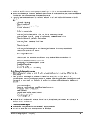 CE CONTENU À UNE TIERCE PARTIE ET CE, EN FORMAT DIGITAL, PAPIER OU AUTRE. TOUS LES CONTREVENANTS SERONT POURSUIVIS EN
JUSTICE.
Plan marketing de [Votre Entreprise] 15
Identifiez et justifiez la(les) stratégie(s) sélectionnée(s) en vue de réaliser les objectifs marketing ;
Expliquez comment les stratégies marketing vont changer au fur et à mesure que le produit/secteur se
développera et en réponse aux actions des concurrents ;
Identifiez les types ou tactiques de marketing à utiliser en tant que partie intégrale de la stratégie
principale ;
ex. :
- Stratégie d’attaque
- Marketing défensif
- Maintenir la croissance continue
- Guérilla marketing
- Imiter les concurrents
- Marketing traditionnel (presse, radio, TV, affiche, relations publiques)
- Marketing viral : bouche à oreille, buzz marketing, marketing sous le radar
- Marketing interactif, marketing électronique
- Marketing direct, marketing relationnel
- Marketing urbain
- Marketing basé sur le style de vie, marketing expérientiel, marketing d’événement
- Marketing orienté vers les jeunes
- Marketing de fidélisation
- Marketing sur tout le marché ou marketing dirigé vers des segments sélectionnés
- Produit riche/pauvre en caractéristiques
- Produit de haute/basse/moyenne qualité
- Prix élevé/faible/égal
- Emballage unique
- Réseau de distribution exclusif/large
3.5.1 Stratégie de positionnement
Décrivez l’argument unique de vente de votre compagnie et comment vous vous différenciez des
concurrents
Dites quelle est la stratégie de positionnement de votre compagnie ou votre stratégie de
positionnement par produit ou famille de produits. Libellez votre slogan ou positionnement pour votre
compagnie ou par produit. Les stratégies de positionnement peuvent être basées sur les éléments
suivants :
- Attributs du produit ;
- Réponse à un besoin non satisfait par les concurrents ;
- Occasions et mode d’utilisation ;
- Les utilisateurs ;
- Comparaison directe aux concurrents ;
- Fuite des concurrents ;
- Gamme de produits ;
Indiquez si le positionnement serait le même pour les différents segments ciblés, sinon indiquez le
positionnement par segment.
3.5.2 Stratégie de marque
Précisez les stratégies de marque basées sur le positionnement
Donnez un détail des noms et composantes de la marque :
 
