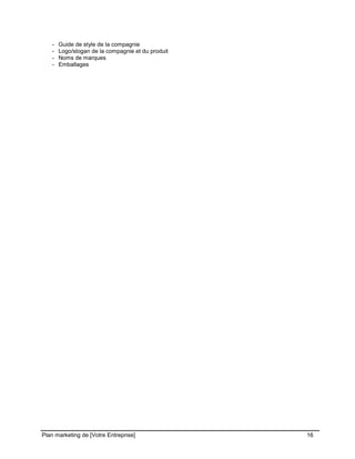 CE CONTENU À UNE TIERCE PARTIE ET CE, EN FORMAT DIGITAL, PAPIER OU AUTRE. TOUS LES CONTREVENANTS SERONT POURSUIVIS EN
JUSTICE.
Plan marketing de [Votre Entreprise] 16
- Guide de style de la compagnie
- Logo/slogan de la compagnie et du produit
- Noms de marques
- Emballages
 