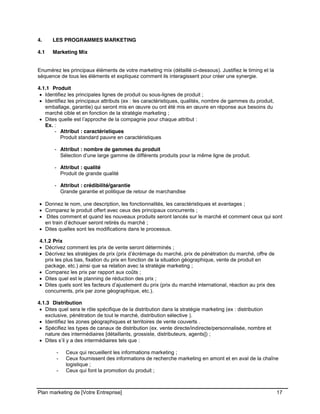 CE CONTENU À UNE TIERCE PARTIE ET CE, EN FORMAT DIGITAL, PAPIER OU AUTRE. TOUS LES CONTREVENANTS SERONT POURSUIVIS EN
JUSTICE.
Plan marketing de [Votre Entreprise] 17
4. LES PROGRAMMES MARKETING
4.1 Marketing Mix
Enumérez les principaux éléments de votre marketing mix (détaillé ci-dessous). Justifiez le timing et la
séquence de tous les éléments et expliquez comment ils interagissent pour créer une synergie.
4.1.1 Produit
Identifiez les principales lignes de produit ou sous-lignes de produit ;
Identifiez les principaux attributs (ex : les caractéristiques, qualités, nombre de gammes du produit,
emballage, garantie) qui seront mis en œuvre ou ont été mis en œuvre en réponse aux besoins du
marché cible et en fonction de la stratégie marketing ;
Dites quelle est l’approche de la compagnie pour chaque attribut :
Ex. :
- Attribut : caractéristiques
Produit standard pauvre en caractéristiques
- Attribut : nombre de gammes du produit
Sélection d’une large gamme de différents produits pour la même ligne de produit.
- Attribut : qualité
Produit de grande qualité
- Attribut : crédibilité/garantie
Grande garantie et politique de retour de marchandise
Donnez le nom, une description, les fonctionnalités, les caractéristiques et avantages ;
Comparez le produit offert avec ceux des principaux concurrents ;
Dites comment et quand les nouveaux produits seront lancés sur le marché et comment ceux qui sont
en train d’échouer seront retirés du marché ;
Dites quelles sont les modifications dans le processus.
4.1.2 Prix
Décrivez comment les prix de vente seront déterminés ;
Décrivez les stratégies de prix (prix d’écrémage du marché, prix de pénétration du marché, offre de
prix les plus bas, fixation du prix en fonction de la situation géographique, vente de produit en
package, etc.) ainsi que sa relation avec la stratégie marketing ;
Comparez les prix par rapport aux coûts ;
Dites quel est le planning de réduction des prix ;
Dites quels sont les facteurs d’ajustement du prix (prix du marché international, réaction au prix des
concurrents, prix par zone géographique, etc.).
4.1.3 Distribution
Dites quel sera le rôle spécifique de la distribution dans la stratégie marketing (ex : distribution
exclusive, pénétration de tout le marché, distribution sélective ).
Identifiez les zones géographiques et territoires de vente couverts .
Spécifiez les types de canaux de distribution (ex. vente directe/indirecte/personnalisée, nombre et
nature des intermédiaires [détaillants, grossiste, distributeurs, agents]) ;
Dites s’il y a des intermédiaires tels que :
- Ceux qui recueillent les informations marketing ;
- Ceux fournissent des informations de recherche marketing en amont et en aval de la chaîne
logistique ;
- Ceux qui font la promotion du produit ;
 