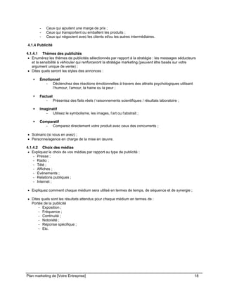CE CONTENU À UNE TIERCE PARTIE ET CE, EN FORMAT DIGITAL, PAPIER OU AUTRE. TOUS LES CONTREVENANTS SERONT POURSUIVIS EN
JUSTICE.
Plan marketing de [Votre Entreprise] 18
- Ceux qui ajoutent une marge de prix ;
- Ceux qui transportent ou emballent les produits ;
- Ceux qui négocient avec les clients et/ou les autres intermédiaires.
4.1.4 Publicité
4.1.4.1 Thèmes des publicités
Enumérez les thèmes de publicités sélectionnés par rapport à la stratégie : les messages séducteurs
et la sensibilité à véhiculer qui renforceront la stratégie marketing (peuvent être basés sur votre
argument unique de vente) ;
Dites quels seront les styles des annonces :
Émotionnel
- Déclenchez des réactions émotionnelles à travers des attraits psychologiques utilisant
l’humour, l’amour, la haine ou la peur ;
Factuel
- Présentez des faits réels / raisonnements scientifiques / résultats laboratoire ;
Imaginatif
- Utilisez le symbolisme, les images, l’art ou l'abstrait ;
Comparatif
- Comparez directement votre produit avec ceux des concurrents ;
Scénario (si vous en avez) ;
Personne/agence en charge de la mise en œuvre.
4.1.4.2 Choix des médias
Expliquez le choix de vos médias par rapport au type de publicité :
- Presse ;
- Radio ;
- Télé ;
- Affiches ;
- Événements ;
- Relations publiques ;
- Internet ;
Expliquez comment chaque médium sera utilisé en termes de temps, de séquence et de synergie ;
Dites quels sont les résultats attendus pour chaque médium en termes de :
Portée de la publicité
- Exposition ;
- Fréquence ;
- Continuité ;
- Notoriété ;
- Réponse spécifique ;
- Etc.
 
