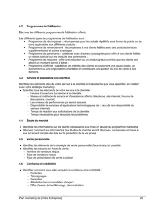 CE CONTENU À UNE TIERCE PARTIE ET CE, EN FORMAT DIGITAL, PAPIER OU AUTRE. TOUS LES CONTREVENANTS SERONT POURSUIVIS EN
JUSTICE.
Plan marketing de [Votre Entreprise] 20
4.2 Programmes de fidélisation
Décrivez les différents programmes de fidélisation offerts.
Les différents types de programmes de fidélisation sont :
Programme de récompense : récompenses pour les achats répétitifs sous forme de points ou de
bons applicables aux différents produits ;
Programme de remerciement : récompenses à vos clients fidèles avec des produits/services
supplémentaires et autres avantages ;
Programme de partenariat : collaborer avec d'autres compagnies pour offrir à vos clients fidèles
un rabais spécial sur les produits des partenaires ;
Programme de ristourne : offrir une réduction ou un produit gratuit une fois que les clients ont
atteint un montant donné d’achat ;
Programme d’affinité : capitaliser les intérêts des clients en soutenant une cause locale, un
événement ou une organisation charitable en contribuant une portion du prix de vente à ces
derniers.
4.3 Service et assistance à la clientèle
Identifiez les éléments clés de votre service à la clientèle et l’assistance que vous apportez, en relation
avec votre stratégie marketing.
Spécifiez tous les éléments de votre service à la clientèle :
- Heures d’ouverture du service à la clientèle
- Niveau et méthode de service et d'assistance offerts (téléphone, site internet, forums de
discussions, courriel)
- Les niveaux de performance qui seront assurés
- Disponibilité de services et applications technologiques (ex : taux de non-disponibilité du
serveur internet)
- Temps de réaction aux sollicitations de la clientèle
- Temps nécessaires pour résoudre les problèmes
4.4 Étude du marché
Identifiez les informations sur les clients nécessaires à la mise en œuvre du programme marketing
Décrivez comment les informations des études de marché seront obtenues, conservées et mises à
jour en tenant compte des lois sur la protection de la vie privée
4.5 Vente personnelle
Identifiez les éléments de la stratégie de vente personnelle (face-à-face) si possible
Identifiez les besoins en force de vente :
- Nombre de vendeurs requis
- Type de vendeurs requis
- Type de présentation de vente à utiliser
4.6 Confiance et crédibilité
Identifiez comment vous allez acquérir la confiance et la crédibilité :
- Publicités
- Témoignages
- Garanties
- Attestation/recommandation d’expert
- Offre d’essai, échantillonnage, démonstration
 