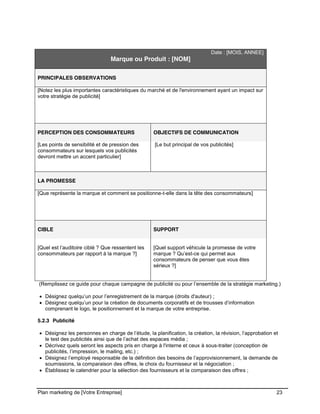 CE CONTENU À UNE TIERCE PARTIE ET CE, EN FORMAT DIGITAL, PAPIER OU AUTRE. TOUS LES CONTREVENANTS SERONT POURSUIVIS EN
JUSTICE.
Plan marketing de [Votre Entreprise] 23
Date : [MOIS, ANNEE]
Marque ou Produit : [NOM]
PRINCIPALES OBSERVATIONS
[Notez les plus importantes caractéristiques du marché et de l'environnement ayant un impact sur
votre stratégie de publicité]
PERCEPTION DES CONSOMMATEURS OBJECTIFS DE COMMUNICATION
[Les points de sensibilité et de pression des
consommateurs sur lesquels vos publicités
devront mettre un accent particulier]
[Le but principal de vos publicités]
LA PROMESSE
[Que représente la marque et comment se positionne-t-elle dans la tête des consommateurs]
CIBLE SUPPORT
[Quel est l’auditoire ciblé ? Que ressentent les
consommateurs par rapport à la marque ?]
[Quel support véhicule la promesse de votre
marque ? Qu’est-ce qui permet aux
consommateurs de penser que vous êtes
sérieux ?]
(Remplissez ce guide pour chaque campagne de publicité ou pour l’ensemble de la stratégie marketing.)
Désignez quelqu’un pour l’enregistrement de la marque (droits d'auteur) ;
Désignez quelqu’un pour la création de documents corporatifs et de trousses d’information
comprenant le logo, le positionnement et la marque de votre entreprise.
5.2.3 Publicité
Désignez les personnes en charge de l’étude, la planification, la création, la révision, l’approbation et
le test des publicités ainsi que de l’achat des espaces média ;
Décrivez quels seront les aspects pris en charge à l'interne et ceux à sous-traiter (conception de
publicités, l’impression, le mailing, etc.) ;
Désignez l’employé responsable de la définition des besoins de l’approvisionnement, la demande de
soumissions, la comparaison des offres, le choix du fournisseur et la négociation ;
Établissez le calendrier pour la sélection des fournisseurs et la comparaison des offres ;
 