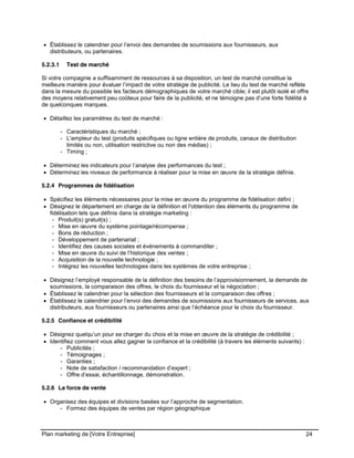 CE CONTENU À UNE TIERCE PARTIE ET CE, EN FORMAT DIGITAL, PAPIER OU AUTRE. TOUS LES CONTREVENANTS SERONT POURSUIVIS EN
JUSTICE.
Plan marketing de [Votre Entreprise] 24
Établissez le calendrier pour l’envoi des demandes de soumissions aux fournisseurs, aux
distributeurs, ou partenaires.
5.2.3.1 Test de marché
Si votre compagnie a suffisamment de ressources à sa disposition, un test de marché constitue la
meilleure manière pour évaluer l’impact de votre stratégie de publicité. Le lieu du test de marché reflète
dans la mesure du possible les facteurs démographiques de votre marché cible; il est plutôt isolé et offre
des moyens relativement peu coûteux pour faire de la publicité, et ne témoigne pas d’une forte fidélité à
de quelconques marques.
Détaillez les paramètres du test de marché :
- Caractéristiques du marché ;
- L'ampleur du test (produits spécifiques ou ligne entière de produits, canaux de distribution
limités ou non, utilisation restrictive ou non des médias) ;
- Timing ;
Déterminez les indicateurs pour l’analyse des performances du test ;
Déterminez les niveaux de performance à réaliser pour la mise en œuvre de la stratégie définie.
5.2.4 Programmes de fidélisation
Spécifiez les éléments nécessaires pour la mise en œuvre du programme de fidélisation défini ;
Désignez le département en charge de la définition et l'obtention des éléments du programme de
fidélisation tels que définis dans la stratégie marketing :
- Produit(s) gratuit(s) ;
- Mise en œuvre du système pointage/récompense ;
- Bons de réduction ;
- Développement de partenariat ;
- Identifiez des causes sociales et événements à commanditer ;
- Mise en œuvre du suivi de l’historique des ventes ;
- Acquisition de la nouvelle technologie ;
- Intégrez les nouvelles technologies dans les systèmes de votre entreprise ;
Désignez l’employé responsable de la définition des besoins de l’approvisionnement, la demande de
soumissions, la comparaison des offres, le choix du fournisseur et la négociation ;
Établissez le calendrier pour la sélection des fournisseurs et la comparaison des offres ;
Établissez le calendrier pour l’envoi des demandes de soumissions aux fournisseurs de services, aux
distributeurs, aux fournisseurs ou partenaires ainsi que l’échéance pour le choix du fournisseur.
5.2.5 Confiance et crédibilité
Désignez quelqu’un pour se charger du choix et la mise en œuvre de la stratégie de crédibilité ;
Identifiez comment vous allez gagner la confiance et la crédibilité (à travers les éléments suivants) :
- Publicités ;
- Témoignages ;
- Garanties ;
- Note de satisfaction / recommandation d’expert ;
- Offre d’essai, échantillonnage, démonstration.
5.2.6 La force de vente
Organisez des équipes et divisions basées sur l’approche de segmentation.
- Formez des équipes de ventes par région géographique
 