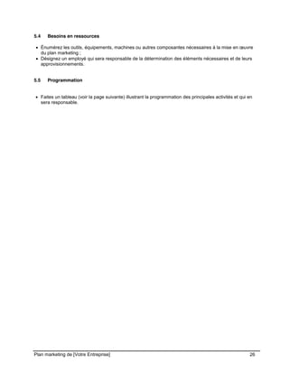 CE CONTENU À UNE TIERCE PARTIE ET CE, EN FORMAT DIGITAL, PAPIER OU AUTRE. TOUS LES CONTREVENANTS SERONT POURSUIVIS EN
JUSTICE.
Plan marketing de [Votre Entreprise] 26
5.4 Besoins en ressources
Énumérez les outils, équipements, machines ou autres composantes nécessaires à la mise en œuvre
du plan marketing ;
Désignez un employé qui sera responsable de la détermination des éléments nécessaires et de leurs
approvisionnements.
5.5 Programmation
Faites un tableau (voir la page suivante) illustrant la programmation des principales activités et qui en
sera responsable.
 