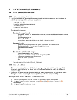 CE CONTENU À UNE TIERCE PARTIE ET CE, EN FORMAT DIGITAL, PAPIER OU AUTRE. TOUS LES CONTREVENANTS SERONT POURSUIVIS EN
JUSTICE.
Plan marketing de [Votre Entreprise] 28
6. ÉVALUATION DES PERFORMANCES ET SUIVI
6.1 Le suivi des campagnes de publicité
6.1.1 Les indicateurs de performance
Listez les indicateurs de performance qui seront utilisés pour mesurer le succès des campagnes de
publicité. Le succès peut être évalué par rapport aux :
- Objectifs marketing
- Objectifs spécifiques de la campagne
- Résultats passés
- Moyennes de l'industrie
Exemples d’indicateurs :
Basés sur le comportement
- Nombre de visiteurs sur le site internet, durée de la visite, étendue de navigation, nombre
de clics
- Nombre d’appels reçus
- Nombre de plaintes
- Changement de comportements et de modes d’achat des clients
Basés sur le coût
- Taux de conversion (proportion de clients ayant posés un acte spécifique)
- Coût par acquisition d’un nouveau client, coût par vente
- Retour sur investissement
- Etc.
Basés sur les variables de la marque
- Niveau de satisfaction de la clientèle
- Impression des clients par rapport à la marque/au produit
- Niveau de notoriété/popularité du produit
- Degré de fidélité des clients
- Etc.
Hybrides (combinaison des éléments ci-dessus)
6.1.2 Coûts de la publicité
Déterminez les ratios-coûts des publicités/ventes par ligne de produit (total des coûts de publicité
par ligne de produit divisé par les ventes en dollars générées par lignes de produit ou vendeur ou
territoires x 100)
Déterminez les ratios-coûts des publicités/ventes par produit (total des coûts de publicité par produit
divisé par les ventes en dollars générées par produit ou vendeur ou territoires x 100)
En remplissant le tableau ci-dessous, vous devez pouvoir :
1. Analyser l’ensemble des coûts de publicité par rapport aux ventes et aux profits
2. Comparer les performances de chaque produit OU territoire OU segment de marché OU
département
3. Comparer les performances par média
 