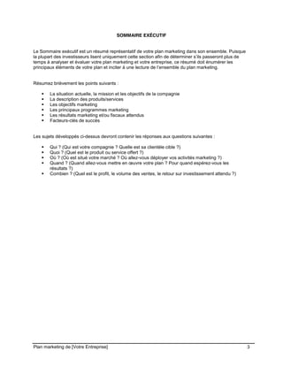 CE CONTENU À UNE TIERCE PARTIE ET CE, EN FORMAT DIGITAL, PAPIER OU AUTRE. TOUS LES CONTREVENANTS SERONT POURSUIVIS EN
JUSTICE.
Plan marketing de [Votre Entreprise] 3
SOMMAIRE EXÉCUTIF
Le Sommaire exécutif est un résumé représentatif de votre plan marketing dans son ensemble. Puisque
la plupart des investisseurs lisent uniquement cette section afin de déterminer s’ils passeront plus de
temps à analyser et évaluer votre plan marketing et votre entreprise, ce résumé doit énumérer les
principaux éléments de votre plan et inciter à une lecture de l’ensemble du plan marketing.
Résumez brièvement les points suivants :
La situation actuelle, la mission et les objectifs de la compagnie
La description des produits/services
Les objectifs marketing
Les principaux programmes marketing
Les résultats marketing et/ou fiscaux attendus
Facteurs-clés de succès
Les sujets développés ci-dessus devront contenir les réponses aux questions suivantes :
Qui ? (Qui est votre compagnie ? Quelle est sa clientèle cible ?)
Quoi ? (Quel est le produit ou service offert ?)
Où ? (Où est situé votre marché ? Où allez-vous déployer vos activités marketing ?)
Quand ? (Quand allez-vous mettre en œuvre votre plan ? Pour quand espérez-vous les
résultats ?)
Combien ? (Quel est le profit, le volume des ventes, le retour sur investissement attendu ?)
 