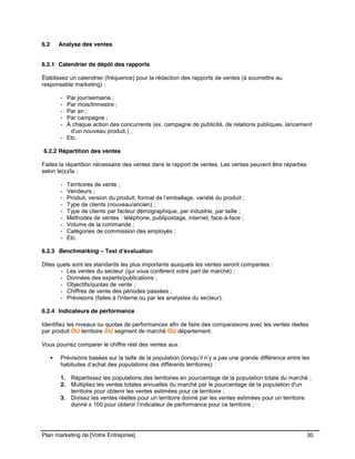 CE CONTENU À UNE TIERCE PARTIE ET CE, EN FORMAT DIGITAL, PAPIER OU AUTRE. TOUS LES CONTREVENANTS SERONT POURSUIVIS EN
JUSTICE.
Plan marketing de [Votre Entreprise] 30
6.2 Analyse des ventes
6.2.1 Calendrier de dépôt des rapports
Établissez un calendrier (fréquence) pour la rédaction des rapports de ventes (à soumettre au
responsable marketing) :
- Par jour/semaine ;
- Par mois/trimestre ;
- Par an ;
- Par campagne ;
- À chaque action des concurrents (ex. campagne de publicité, de relations publiques, lancement
d’un nouveau produit.) ;
- Etc.
6.2.2 Répartition des ventes
Faites la répartition nécessaire des ventes dans le rapport de ventes. Les ventes peuvent être réparties
selon le(s)/la :
- Territoires de vente ;
- Vendeurs ;
- Produit, version du produit, format de l’emballage, variété du produit ;
- Type de clients (nouveau/ancien) ;
- Type de clients par facteur démographique, par industrie, par taille ;
- Méthodes de ventes : téléphone, publipostage, internet, face-à-face ;
- Volume de la commande ;
- Catégories de commission des employés ;
- Etc.
6.2.3 Benchmarking – Test d’évaluation
Dites quels sont les standards les plus importants auxquels les ventes seront comparées :
- Les ventes du secteur (qui vous confèrent votre part de marché) ;
- Données des experts/publications ;
- Objectifs/quotas de vente ;
- Chiffres de vente des périodes passées ;
- Prévisions (faites à l'interne ou par les analystes du secteur).
6.2.4 Indicateurs de performance
Identifiez les niveaux ou quotas de performances afin de faire des comparaisons avec les ventes réelles
par produit OU territoire OU segment de marché OU département.
Vous pourrez comparer le chiffre réel des ventes aux :
Prévisions basées sur la taille de la population (lorsqu’il n’y a pas une grande différence entre les
habitudes d’achat des populations des différents territoires) :
1. Répartissez les populations des territoires en pourcentage de la population totale du marché ;
2. Multipliez les ventes totales annuelles du marché par le pourcentage de la population d'un
territoire pour obtenir les ventes estimées pour ce territoire ;
3. Divisez les ventes réelles pour un territoire donné par les ventes estimées pour un territoire
donné x 100 pour obtenir l’indicateur de performance pour ce territoire ;
 