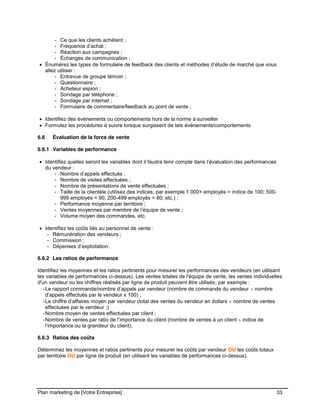 CE CONTENU À UNE TIERCE PARTIE ET CE, EN FORMAT DIGITAL, PAPIER OU AUTRE. TOUS LES CONTREVENANTS SERONT POURSUIVIS EN
JUSTICE.
Plan marketing de [Votre Entreprise] 33
- Ce que les clients achètent ;
- Fréquence d’achat ;
- Réaction aux campagnes ;
- Échanges de communication ;
Énumérez les types de formulaire de feedback des clients et méthodes d’étude de marché que vous
allez utiliser :
- Entrevue de groupe témoin ;
- Questionnaire ;
- Acheteur espion ;
- Sondage par téléphone ;
- Sondage par internet ;
- Formulaire de commentaire/feedback au point de vente ;
Identifiez des événements ou comportements hors de la norme à surveiller
Formulez les procédures à suivre lorsque surgissent de tels événements/comportements
6.6 Évaluation de la force de vente
6.6.1 Variables de performance
Identifiez quelles seront les variables dont il faudra tenir compte dans l’évaluation des performances
du vendeur :
- Nombre d’appels effectués ;
- Nombre de visites effectuées ;
- Nombre de présentations de vente effectuées ;
- Taille de la clientèle (utilisez des indices, par exemple 1 000+ employés = indice de 100; 500-
999 employés = 90; 200-499 employés = 80; etc.) ;
- Performance moyenne par territoire ;
- Ventes moyennes par membre de l’équipe de vente ;
- Volume moyen des commandes, etc.
Identifiez les coûts liés au personnel de vente :
- Rémunération des vendeurs ;
- Commission ;
- Dépenses d’exploitation.
6.6.2 Les ratios de performance
Identifiez les moyennes et les ratios pertinents pour mesurer les performances des vendeurs (en utilisant
les variables de performances ci-dessus). Les ventes totales de l'équipe de vente, les ventes individuelles
d'un vendeur ou les chiffres réalisés par ligne de produit peuvent être utilisés; par exemple :
-Le rapport commande/nombre d’appels par vendeur (nombre de commande du vendeur nombre
d’appels effectués par le vendeur x 100) ;
-Le chiffre d’affaires moyen par vendeur (total des ventes du vendeur en dollars nombre de ventes
effectuées par le vendeur ;)
-Nombre moyen de ventes effectuées par client ;
-Nombre de ventes par ratio de l’importance du client (nombre de ventes à un client indice de
l’importance ou la grandeur du client).
6.6.3 Ratios des coûts
Déterminez les moyennes et ratios pertinents pour mesurer les coûts par vendeur OU les coûts totaux
par territoire OU par ligne de produit (en utilisant les variables de performances ci-dessus).
 