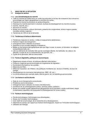 CE CONTENU À UNE TIERCE PARTIE ET CE, EN FORMAT DIGITAL, PAPIER OU AUTRE. TOUS LES CONTREVENANTS SERONT POURSUIVIS EN
JUSTICE.
Plan marketing de [Votre Entreprise] 4
1. ANALYSE DE LA SITUATION
1.1 Analyse du secteur
1.1.1 Les caractéristiques du marché
Taille du marché (en dollars et/ou en unités de production) et le taux de croissance (taux annuel en
pourcentage) par région géographique ou territoire de ventes ;
Potentiel du marché et prévisions du secteur/d'experts ;
Historique du marché (comment il a évolué), la phase de développement du marché (nouveau
marché, maturité, etc.) ;
Structure du marché ;
Niveau de concurrence, acteurs dominants, présence de conglomérats, échecs majeurs passés,
nouvelles entrées majeures ;
Tendances de l’offre et de la demande.
1.1.2 Tendances et facteurs déterminants
Tendances majeures du secteur, modes et engouements (éphémères) ;
Facteurs majeurs de changement ;
Changement dans l’utilisation du produit ;
Apparition d’une nouvelle catégorie d’utilisateurs ;
Basée sur les facteurs démographiques tels que l’âge, le sexe, le revenu, la formation, la catégorie
socioprofessionnelle, etc. ;
Liée aux éléments de motivation tels que les avantages désirés, les habitudes, les valeurs, les
attitudes, le style de vie, le comportement, les opinions, etc. ;
Cycles de la demande, effet de saisonnalité.
1.1.3 Facteurs législatifs, politiques et économiques
Règlements actuels et futurs, et politiques affectant votre secteur ;
Présence d’agences gouvernementales et d’organismes de régulation ;
Exonérations de taxes sur les sociétés ;
Dépenses de l’Etat ;
Effets de l’imposition, de l’inflation, des politiques monétaires (ex. les taux d’intérêts), les taux de
change ;
Développement du commerce international (ex. OMC, UE, etc.) ;
Le climat politique (par exemple stable, état de guerre, etc.) et stabilité gouvernementale.
1.1.4 Les facteurs socioculturels
Style de vie et changements socioculturels ;
Problèmes environnementaux ;
Changement dans l’utilisation du revenu discrétionnaire ;
Conditions de vie (aménagements publics, services publics, pollution) ;
Niveau de mobilité sociale (déplacement géographique de la population, exode rural/urbain), degré
d’urbanisation (répartition de la population et développement en zones rurales).
1.1.5 Facteurs technologiques
Percée technologique, technologies sous-développées ;
Niveau de l’innovation technologique ;
Coût relatif de la technologie, de la recherche et du développement ;
Dépenses du secteur par rapport aux facteurs technologiques, impact sur l’innovation technologique ;
Utilisation de l’énergie.
 