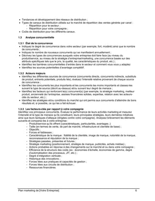 CE CONTENU À UNE TIERCE PARTIE ET CE, EN FORMAT DIGITAL, PAPIER OU AUTRE. TOUS LES CONTREVENANTS SERONT POURSUIVIS EN
JUSTICE.
Plan marketing de [Votre Entreprise] 6
Tendances et développement des réseaux de distribution ;
Types de canaux de distribution utilisés sur le marché de répartition des ventes générés par canal :
- Répartition pour le secteur ;
- Répartition pour votre compagnie ;
Coûts de distribution pour les différents canaux.
1.3 Analyse concurrentielle
1.3.1 État de la concurrence
Indiquez le degré de concurrence dans votre secteur (par exemple, fort, modéré) ainsi que le nombre
de concurrents ;
Indiquez le nombre de nouveaux concurrents qui se manifestent annuellement ;
Décrivez les types de concurrences auxquels votre entreprise doit faire face (au niveau du
produit/service, au niveau de la stratégie d’entreprise/marketing, une concurrence basée sur des
attributs spécifiques tels que le prix, la qualité, les caractéristiques du produit, etc.) ;
Identifiez les barrières concurrentielles d’entrée dans le secteur et comment vous vous y adaptez
Identifiez les sources potentielles d’avantage compétitif.
1.3.2 Acteurs majeurs
Identifiez les différentes sources de concurrence (concurrents directs, concurrents indirects, substituts
de produit, entrants potentiels, produits liés), évaluez l’intensité relative provenant de chaque source
de concurrence ;
Identifiez les concurrents les plus importants et les concurrents les moins importants et classez-les
suivant le type de source (décrit au-dessus) et/ou suivant leur degré de menace ;
Identifiez les facteurs qui renforcent le(s) concurrent(s) (par exemple, la stratégie marketing, meilleur
produit, ancienneté de l’entreprise, assises financières solides, expertise, relation avec les acteurs-
clés du secteur, etc.) ;
Identifiez les stratégies et/ou conditions du marché qui ont permis aux concurrents d’atteindre de bons
résultats et, si possible, ce qui les a fait échouer.
1.3.3 Les facteurs-clés par rapport à votre compagnie
Identifiez vos principaux concurrents. Évaluez la performance de leurs activités marketing et mesurez
l’intensité et le type de menace qu’ils constituent, leurs principales stratégies, leurs dernières initiatives
ainsi que leurs tactiques d’attaque (dirigées contre votre compagnie). Analysez brièvement les éléments
suivants et comparez-les à votre entreprise :
- Produit/service qu’ils offrent (caractéristiques, particularités, avantages ;)
- Taille (en termes de vente, de part de marché, infrastructure et clientèle de base) ;
- Objectifs ;
- Forces et faiblesses ;
- Caractéristique de la marque : fidélité de la clientèle, image de marque, notoriété de la marque,
reconnaissance et réputation de la marque ;
- Stratégies passées, présentes et futures ;
- Stratégie marketing (positionnement, stratégie de marque, publicités, achats médias) ;
- Actions probables en réponse à des changements sur le marché et ou dans votre compagnie ;
- Efficience de la structure des coûts (ex : économies d’échelle, économies de gamme, degré
d’automatisation des processus, JIT, etc.) ;
- Degré d’intégration verticale ;
- Historique des innovations ;
- Forces liées aux pratiques et capacités de gestion ;
- Forces liées aux circuits de distribution ;
- Ressources financières.
 
