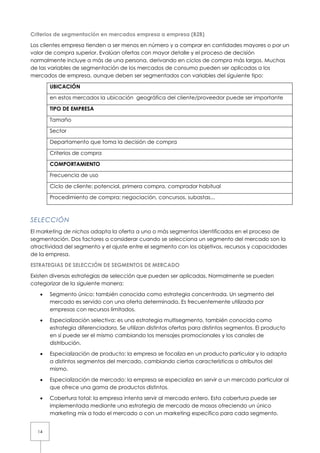 Criterios de segmentación en mercados empresa a empresa (B2B)

Los clientes empresa tienden a ser menos en número y a comprar en cantidades mayores o por un
valor de compra superior. Evalúan ofertas con mayor detalle y el proceso de decisión
normalmente incluye a más de una persona, derivando en ciclos de compra más largos. Muchas
de las variables de segmentación de los mercados de consumo pueden ser aplicadas a los
mercados de empresa, aunque deben ser segmentados con variables del siguiente tipo:

       UBICACIÓN

       en estos mercados la ubicación geográfica del cliente/proveedor puede ser importante

       TIPO DE EMPRESA

       Tamaño

       Sector

       Departamento que toma la decisión de compra

       Criterios de compra

       COMPORTAMIENTO

       Frecuencia de uso

       Ciclo de cliente: potencial, primera compra, comprador habitual

       Procedimiento de compra: negociación, concursos, subastas...



SELECCIÓN
El marketing de nichos adapta la oferta a uno o más segmentos identificados en el proceso de
segmentación. Dos factores a considerar cuando se selecciona un segmento del mercado son la
atractividad del segmento y el ajuste entre el segmento con los objetivos, recursos y capacidades
de la empresa.

ESTRATEGIAS DE SELECCIÓN DE SEGMENTOS DE MERCADO

Existen diversas estrategias de selección que pueden ser aplicadas. Normalmente se pueden
categorizar de la siguiente manera:

   •   Segmento único: también conocida como estrategia concentrada. Un segmento del
       mercado es servido con una oferta determinada. Es frecuentemente utilizada por
       empresas con recursos limitados.

   •   Especialización selectiva: es una estrategia multisegmento, también conocida como
       estrategia diferenciadora. Se utilizan distintas ofertas para distintos segmentos. El producto
       en sí puede ser el mismo cambiando los mensajes promocionales y los canales de
       distribución.

   •   Especialización de producto: la empresa se focaliza en un producto particular y lo adapta
       a distintos segmentos del mercado, cambiando ciertas características o atributos del
       mismo.

   •   Especialización de mercado: la empresa se especializa en servir a un mercado particular al
       que ofrece una gama de productos distintos.

   •   Cobertura total: la empresa intenta servir al mercado entero. Esta cobertura puede ser
       implementada mediante una estrategia de mercado de masas ofreciendo un único
       marketing mix a todo el mercado o con un marketing específico para cada segmento.


  14
 