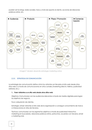 pueden ser los blogs, redes sociales, foros y chats de soporte al cliente, acciones de relaciones
públicas online, etc.




              Imagen7: Modelo desarrollo es
                                         estrategia marketing online



   2.3.5.   ESTRATEGIA DE COMUNICACIÓN
             STRATEGIA


La estrategia de comunicación define cómo los visitantes son llevados al sitio web desde otros
        ategia                        cómo
sitios web o a través de comunicaciones en otros canales (marketing directo, folletos, publicidad
editorial, etc.)

   1. Traer visitantes a un sitio web desde otros sitios web

   Objetivos: Comunicarse con las audiencias relevantes a través de medios digitales para lograr
   los objetivos de negocio.

   Foco: adquisición de clientes.

   Estrategia: atraer visitantes al sitio web de la organización o conseguir conocimiento de marca
   o interacciones en sitios de terceros.

   Tácticas: comunicarse con los segmentos objetivos a través de publicidad interactiva,
   marketing en buscadores, relaciones públicas online, patrocinios, acuerdos con terceros, email
   y marketing viral.




  20
 