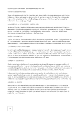 Las principales actividades a realizar en este punto son:

CREACIÓN DE CONTENIDOS

Obtención y adaptación de los materiales que presentarán nuestra propuesta de valor: textos,
imágenes, videos, animaciones, documentos de apoyo…y que conformarán las unidades de
información a incluir en el sitio web. En este punto toma especial relevancia la redacción y
tratamiento de textos (copywriting)

ARQUITECTURA DE INFORMACIÓN DEL SITIO WEB

Se define como el conjunto de métodos y herramientas que permiten organizar los contenidos,
para ser encontrados y utilizados por los usuarios, de manera simple y directa. Incluye los siguientes
puntos: inventario de contenidos y funcionalidades, organización y estructura del sitio web,
sistemas de navegación, prototipado y diseño gráfico.

DISEÑO Y DESARROLLO

Aquí se incluyen las tareas de diseño y maquetación de páginas web, análisis y programación de
las funcionalidades y servicios que se van a ofrecer en el sitio web, creación de bases de datos
para almacenar y gestionar los contenidos del sitio web y la información recogida de los usuarios.

ACCESIBILIDAD Y USABILIDAD WEB

Se refiere a la facilidad de acceso y uso de un sistema interactivo de modo que el usuario pueda
cumplir satisfactoriamente las tareas que han motivado su visita . Para ello se deben seguir unas
normas y estándares a la hora de construir y desarrollar el sitio web y realizar tests para asegurarse
que los usuarios van a entender la forma en que está organizada la información , los contenidos y
funcionalidades que se están ofreciendo a través del Sitio Web.

GESTIÓN DE CONTENIDOS

Cada vez se hace más frecuente el uso de sistemas de gestión de contenidos que faciliten el
proceso de publicación y mantenimiento de los activos digitales. Esto es debido a la creciente
necesidad de gestionar, distribuir, mantener y actualizar contenidos en distintos formatos y para ser
accedidos desde diversos dispositivos: ordenadores, teléfonos móviles, tablets PC, etc.

Independientemente del uso de un sistema de gestión de contenidos en este punto deben
quedar especificados los procesos de creación, publicación y mantenimiento de contenidos:
áreas de la organización o proveedores externos que entregan la información, procedimiento de
validación y publicación, responsables del mantenimiento y actualización de los contenidos, etc.

ATENCIÓN AL CLIENTE

Dentro del proceso operacional de un sitio web es esencial definir los sistemas y procesos de
soporte que se van a poner a disposición de los usuarios del sitio web: formularios de contacto,
teléfono, chat, etc. Se deben considerar también herramientas enfocadas al autoservicio:
preguntas frecuentes, documentación de apoyo, foros, demostraciones online sobre el uso de
productos o servicios, etc.




  28
 