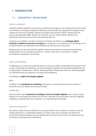 1. INTRODUCCIÓN


    1.1.    CONCEPTOS Y DEFINICIONES


¿Qué es e-Business?

e-Business significa gestionar los procesos y operativas de negocio, de modo parcial o total, sobre
una infraestructura digital, integrando diferentes componentes que representan la gestión de la
cadena de valor de la empresa: gestión de cadena de suministros (SCM), planificación de
recursos empresariales (ERP), gestión de la relación con los clientes (CRM), gestión de la
información de apoyo para la toma de decisiones (BI), etc.

e-Business no se refiere a vender o comprar en Internet; se refiere a una estrategia global
orientada a redefinir los procesos de negocio ya existentes, con el soporte de la tecnología y con
el objetivo básico de maximizar la rentabilidad y el valor hacia el consumidor.

Desde este punto de vista e-Business significa intentar recomponer y reinventar las relaciones
empresariales con más rapidez y eficiencia creando valor para consumidores, canales,
proveedores, empleados y accionistas.



¿Qué es e-Marketing?

e-Marketing es un subconjunto del e-Business, en el que se utilizan medios electrónicos para llevar
a cabo actividades de marketing con el fin de lograr los objetivos de marketing establecidos por
la organización. Marketing en Internet, Marketing Online, Marketing Interactivo, Marketing Digital
son distintas formas de nombrar el concepto de e-Marketing.

e-Marketing es aplicar tecnologías digitales

para...

contribuir a las actividades de marketing enfocadas a la consecución de nuevos clientes y
retención de los ya clientes de manera rentable

a través del...

reconocimiento de la importancia estratégica de las tecnologías digitales como vehículo para
mejorar el conocimiento del cliente con el fin de ofrecerle comunicaciones y servicios digitales
integrados y segmentados que se ajusten a sus necesidades individuales.



¿Qué es e-Commerce?

De manera simple Comercio Electrónico se puede definir como comprar y vender a través de
medios electrónicos. e-Marketing engloba un rango mayor de actividades más allá de las
puramente transaccionales por lo que desde este punto de vista se puede considerar que el e-
Commerce forma parte del e-Marketing.




   3
 