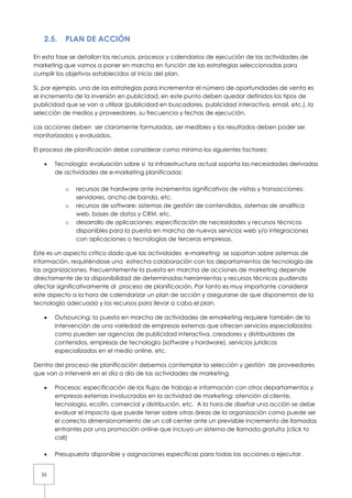 2.5.    PLAN DE ACCIÓN

En esta fase se detallan los recursos, procesos y calendarios de ejecución de las actividades de
marketing que vamos a poner en marcha en función de las estrategias seleccionadas para
cumplir los objetivos establecidos al inicio del plan.

Si, por ejemplo, una de las estrategias para incrementar el número de oportunidades de venta es
el incremento de la inversión en publicidad, en este punto deben quedar definidos los tipos de
publicidad que se van a utilizar (publicidad en buscadores, publicidad interactiva, email, etc.), la
selección de medios y proveedores, su frecuencia y fechas de ejecución.

Las acciones deben ser claramente formuladas, ser medibles y los resultados deben poder ser
monitorizados y evaluados.

El proceso de planificación debe considerar como mínimo los siguientes factores:

   •   Tecnología: evaluación sobre si la infraestructura actual soporta las necesidades derivadas
       de actividades de e-marketing planificadas:

           o   recursos de hardware ante incrementos significativos de visitas y transacciones:
               servidores, ancho de banda, etc.
           o   recursos de software: sistemas de gestión de contendidos, sistemas de analítica
               web, bases de datos y CRM, etc.
           o   desarrollo de aplicaciones: especificación de necesidades y recursos técnicos
               disponibles para la puesta en marcha de nuevos servicios web y/o integraciones
               con aplicaciones o tecnologías de terceras empresas.

Este es un aspecto crítico dado que las actividades e-marketing se soportan sobre sistemas de
información, requiriéndose una estrecha colaboración con los departamentos de tecnología de
las organizaciones. Frecuentemente la puesta en marcha de acciones de marketing depende
directamente de la disponibilidad de determinadas herramientas y recursos técnicos pudiendo
afectar significativamente al proceso de planificación. Por tanto es muy importante considerar
este aspecto a la hora de calendarizar un plan de acción y asegurarse de que disponemos de la
tecnología adecuada y los recursos para llevar a cabo el plan.

   •   Outsourcing: la puesta en marcha de actividades de emarketing requiere también de la
       intervención de una variedad de empresas externas que ofrecen servicios especializados
       como pueden ser agencias de publicidad interactiva, creadores y distribuidores de
       contenidos, empresas de tecnología (software y hardware), servicios jurídicos
       especializados en el medio online, etc.

Dentro del proceso de planificación debemos contemplar la selección y gestión de proveedores
que van a intervenir en el día a día de las actividades de marketing.

   •   Procesos: especificación de los flujos de trabajo e información con otros departamentos y
       empresas externas involucrados en la actividad de marketing: atención al cliente,
       tecnología, ecofin, comercial y distribución, etc. A la hora de diseñar una acción se debe
       evaluar el impacto que puede tener sobre otras áreas de la organización como puede ser
       el correcto dimensionamiento de un call center ante un previsible incremento de llamadas
       entrantes por una promoción online que incluya un sistema de llamada gratuita (click to
       call)

   •   Presupuesto disponible y asignaciones específicas para todas las acciones a ejecutar.


  35
 