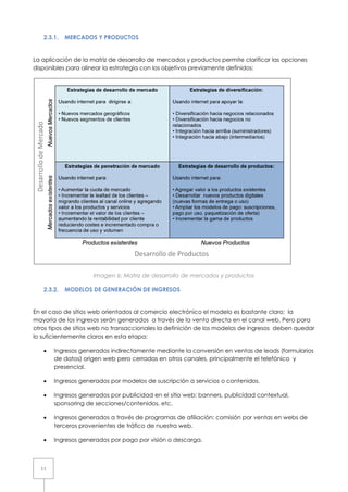 2.3.1.   MERCADOS Y PRODUCTOS


La aplicación de la matriz de desarrollo de mercados y productos permite clarificar las opciones
disponibles para alinear la estrategia con los objetivos previamente definidos:




                     Imagen 6: Matriz de desarrollo de mercados y productos

   2.3.2.   MODELOS DE GENERACIÓN DE INGRESOS


En el caso de sitios web orientados al comercio electrónico el modelo es bastante claro; la
mayoría de los ingresos serán generados a través de la venta directa en el canal web. Pero para
otros tipos de sitios web no transaccionales la definición de los modelos de ingresos deben quedar
lo suficientemente claros en esta etapa:

   •   Ingresos generados indirectamente mediante la conversión en ventas de leads (formularios
       de datos) origen web pero ccerradas en otros canales, principalmente el telefónico y
                                                                               tele
       presencial.

   •   Ingresos generados por modelos de suscripción a servicios o contenidos.
                                                       servicios

   •   Ingresos generados por publicidad en el sitio web: banners, publicidad contextual,
       sponsoring de secciones/contenidos, etc.

   •   Ingresos generados a través de programas de af liación: comisión por ventas en webs de
                                                     afiliación:
       terceros provenientes de tr
                       entes    tráfico de nuestra web.

   •   Ingresos generados por pago por visión o descarga.



  11
 