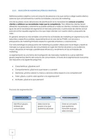 2.3.3.   SELECCIÓN DE AUDIENCIAS (PÚBLICO OBJETIVO)


Definimos público objetivo como el conjunto de personas a las que vamos a dirigir nuestra oferta y
sobre las que concentraremos nuestras actividades y recursos de marketing.

Una de las piezas claves del proceso de planificación es la necesidad de conocer a nuestros
clientes y satisfacer sus necesidades mejor que la competencia. Pero diferentes clientes tienen
diferentes necesidades y raramente es posible satisfacer a todos los clientes y tratarlos a todos por
igual. De ahí la necesidad de segmentar el mercado potencial y nuestra base de clientes actual
para encontrar aquellos segmentos a los que mejor atender con nuestra oferta y propuesta de
valor.

En general, siempre es más rentable concentrar las actividades de marketing en segmentos lo más
reducidos y específicos posibles, especialmente en el caso de las PYMES, con recursos y
presupuestos de marketing limitados respecto a grandes empresas y corporaciones.

Con esta estrategia los presupuestos de marketing se pueden utilizar para hacer llegar y repetir el
mensaje a un grupo reducido de consumidores en lugar de intentar alcanzar a una audiencia
mayor, diluyendo el mensaje y perdiéndose eficiencia y rendimiento en las actividades de
marketing.

La segmentación es una forma de investigación de mercados mediante la cual se delimitan
grupos (segmentos) dentro del conjunto de consumidores. A través de la segmentación buscamos
dar respuesta a las siguientes preguntas:



   •    Características: ¿Quiénes son?

   •    Comportamiento: ¿Qué es lo que hacen y cuando?

   •    Opiniones: ¿Cómo valoran tu marca y servicios online respecto a la competencia?

   •    Valor: ¿Qué y cuánto valor aportan a la organización?

   •    Actitudes: ¿Qué es lo que piensan?




Proceso de segmentación



         IDENTIFICACIÓN                  SELECCIÓN                  POSICIONAMIENTO


       Identificar grupos           Seleccionar los                Crear el concepto
       similares de                 grupos a los que               que queremos
       consumidores                 queremos alcanzar              transmitir al grupo
                                                                   seleccionado




  12
 