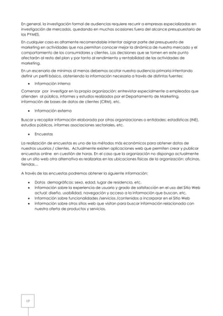 En general, la investigación formal de audiencias requiere recurrir a empresas especializadas en
investigación de mercados, quedando en muchas ocasiones fuera del alcance presupuestario de
las PYMES.

En cualquier caso es altamente recomendable intentar asignar parte del presupuesto de
marketing en actividades que nos permitan conocer mejor la dinámica de nuestro mercado y el
comportamiento de los consumidores y clientes. Las decisiones que se tomen en este punto
afectarán al resto del plan y por tanto al rendimiento y rentabilidad de las actividades de
marketing.

En un escenario de mínimos al menos debemos acotar nuestra audiencia primaria intentando
definir un perfil básico, obteniendo la información necesaria a través de distintas fuentes:

   •   Información interna

Comenzar por investigar en la propia organización: entrevistar especialmente a empleados que
atienden al público, informes y estudios realizados por el Departamento de Marketing,
información de bases de datos de clientes (CRM), etc.

   •   Información externa

Buscar y recopilar información elaborada por otras organizaciones o entidades: estadísticas (INE),
estudios públicos, informes asociaciones sectoriales, etc.

   •   Encuestas

La realización de encuestas es uno de los métodos más económicos para obtener datos de
nuestros usuarios / clientes. Actualmente existen aplicaciones web que permiten crear y publicar
encuestas online en cuestión de horas. En el caso que la organización no disponga actualmente
de un sitio web otra alternativa es realizarlas en las ubicaciones físicas de la organización: oficinas,
tiendas…

A través de las encuestas podremos obtener la siguiente información:

   •   Datos demográficos: sexo, edad, lugar de residencia, etc.
   •   Información sobre la experiencia de usuario y grado de satisfacción en el uso del Sitio Web
       actual: diseño, usabilidad, navegación y acceso a la información que buscan, etc.
   •   Información sobre funcionalidades /servicios /contenidos a incorporar en el Sitio Web
   •   Información sobre otros sitios web que visitan para buscar información relacionada con
       nuestra oferta de productos y servicios.




  17
 