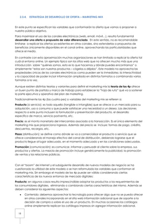 2.3.4.   ESTRATEGIA DE DESARROLLO DE OFERTA – MARKETING MIX


En este punto se especifican las variables que conformarán la oferta que vamos a proponer a
nuestro público objetivo.

Para maximizar el uso de los canales electrónicos (web, email, móvil…), resulta fundamental
desarrollar una oferta o propuesta de valor diferenciada. En este sentido, no es recomendable
limitarse a replicar las ofertas ya existentes en otros canales, sino extenderlas a propuestas de
beneficios únicamente disponibles en el canal online, aprovechando las particularidades que
ofrece el medio.

En contraste con esta aproximación muchas organizaciones se han limitado a replicar la oferta tal
cuál al entorno online. Un ejemplo típico son los sitios web que no ofrecen mucho más que una
introducción sobre “quiénes somos, esto es lo que hacemos y dónde puedes encontrarnos” o
simplemente “estos son nuestros productos – cógelos o déjalos”. Este modelo no aprovecha las
propiedades únicas de los canales electrónicos como pueden ser la inmediatez, la interactividad
y la capacidad de poder incluir información ampliada en distintos formatos o combinando varios
formatos a la vez.

Aunque existen distintas teorías y variantes para definir el marketing mix la teoría de las 4p ofrece
un buen punto de partida y marco de trabajo para establecer la “hoja de ruta” qué va a sostener
la parte ejecutiva y operativa del plan de marketing.

Tradicionalmente las 4p (las cuatro pes) o variables del marketing mix se refieren a:

Producto (o servicio): es todo aquello (tangible o intangible) que se ofrece a un mercado para su
adquisición, uso o consumo y que puede satisfacer una necesidad o un deseo. Las decisiones
respecto a este punto incluyen la formulación y presentación del producto, el desarrollo
específico de marca, servicio postventa, etc.

Precio: es el monto monetario del intercambio asociado a la transacción. Es el único elemento del
marketing mix que proporciona ingresos. Además del precio se incluye: formas de pago, crédito,
descuentos, recargos, etc.

Plaza (distribución): se define como dónde se va a comercializar el producto o servicio que se
ofrece considerando el manejo efectivo del canal de distribución, debiendo lograrse que el
producto llegue al lugar adecuado, en el momento adecuado y en las condiciones adecuadas.

Promoción (comunicación): es comunicar, informar y persuadir al cliente sobre la empresa, sus
productos y ofertas. La mezcla de promoción incluye genéricamente la publicidad, la promoción
de ventas y las relaciones públicas.



Con el “boom” de internet y el subsiguiente desarrollo de nuevos modelos de negocio se ha
cuestionado la utilidad de este modelo o se han reformulado las variables que conforman el
marketing mix. Sin embargo el modelo de las 4p puede ser válido considerando ciertas
características de los nuevos entornos de mercado digitales:

Producto: en algunos casos resulta imprescindible adaptar los productos a los requerimientos de
los consumidores digitales, eliminando o cambiando ciertas características del mismo. Además se
deben considerar los siguientes aspectos:

   •   Contenido: debemos aprovechar la tecnología para ofrecer algo que no se pueda ofrecer
       en otros canales incorporando en el sitio web información adicional que de soporte a la
       decisión de compra o sobre el uso de un producto. En muchas ocasiones los catálogos
       online simplemente replican los catálogos impresos sin agregar información adicional,

  18
 