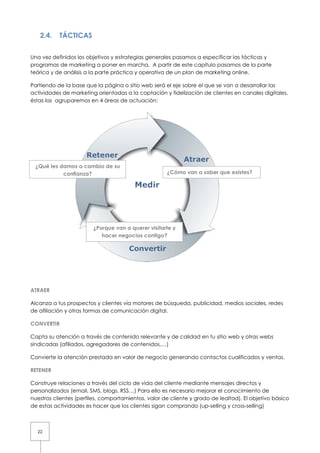 2.4.    TÁCTICAS


Una vez definidos los objetivos y estrategias generales pasamos a especificar las tácticas y
programas de marketing a poner en marcha. A partir de este capítulo pasamos de la parte
teórica y de análisis a la parte práctica y operativa de un plan de marketing online.

Partiendo de la base que la página o sitio web será el eje sobre el que se van a desarrollar las
actividades de marketing orientadas a la captación y fidelización de clientes en canales digitales,
éstas las agruparemos en 4 áreas de actuación:




 ¿Qué les damos a cambio de su
           confianza?                                ¿Cómo van a saber que existes?




                        ¿Porque van a querer visitarte y
                           hacer negocios contigo?




ATRAER

Alcanza a tus prospectos y clientes vía motores de búsqueda, publicidad, medios sociales, redes
de afiliación y otras formas de comunicación digital.

CONVERTIR

Capta su atención a través de contenido relevante y de calidad en tu sitio web y otras webs
sindicadas (afiliados, agregadores de contenidos,…)

Convierte la atención prestada en valor de negocio generando contactos cualificados y ventas.

RETENER

Construye relaciones a través del ciclo de vida del cliente mediante mensajes directos y
personalizados (email, SMS, blogs, RSS…) Para ello es necesario mejorar el conocimiento de
nuestros clientes (perfiles, comportamientos, valor de cliente y grado de lealtad). El objetivo básico
de estas actividades es hacer que los clientes sigan comprando (up-selling y cross-selling)



  22
 
