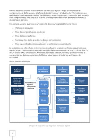 Por ello debemos analizar nuestro entorno de mercado digital y llegar a comprender el
comportamiento de los usuarios a la hora de buscar marcas y productos, los intermediarios que
                                                                productos,
participan y los sitios web de destino También será necesario comparar nuestro sitio web respecto
                               destino. ambién
a los competidores y otros sitios que nuestros clientes potenciales visitan a lo hora de tomar sus
decisiones de compra.

Por ejemplo, usuarios que buscan un producto de consumo probablemente visite
                                                                      visiten:

   •   Motores de búsqueda

   •   Sitios de comparativas de productos

   •   Sitios de la competencia

   •   Portales y sitios de los grandes medios de comunicación

   •   Sitios especializados relacionados con el sector/segmento/producto

La realización de este estudio preliminar nos debe llevar a una representación esquemática de
                                              debe
nuestro entorno de mercado (mapa de mercado digital o e-marketplace map) y a la realización
                                                                            map
de un análisis DAFO (Debilidades, Amenazas, Fortalezas y Oportunidades) que nos ayudará a
comprender las distintas opciones estratégicas sobre las que articular las actividades de
                              ones
marketing.

Mapa de mercado digital




                        Imagen 4 esquema de mapa de mercado digital
                               4:



   7
 