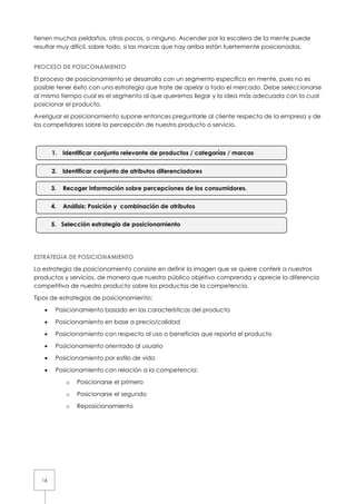 tienen muchos peldaños, otras pocos, o ninguno. Ascender por la escalera de la mente puede
resultar muy difícil, sobre todo, si las marcas que hay arriba están fuertemente posicionadas.


PROCESO DE POSICONAMIENTO

El proceso de posicionamiento se desarrolla con un segmento específico en mente, pues no es
posible tener éxito con una estrategia que trate de apelar a todo el mercado. Debe seleccionarse
al mismo tiempo cual es el segmento al que queremos llegar y la idea más adecuada con la cual
posicionar el producto.

Averiguar el posicionamiento supone entonces preguntarle al cliente respecto de la empresa y de
los competidores sobre la percepción de nuestro producto o servicio.



       1. Identificar conjunto relevante de productos / categorías / marcas


       2. Identificar conjunto de atributos diferenciadores

       3.   Recoger información sobre percepciones de los consumidores.


       4.   Análisis: Posición y combinación de atributos


       5. Selección estrategia de posicionamiento




ESTRATEGIA DE POSICIONAMIENTO

La estrategia de posicionamiento consiste en definir la imagen que se quiere conferir a nuestros
productos y servicios, de manera que nuestro público objetivo comprenda y aprecie la diferencia
competitiva de nuestro producto sobre los productos de la competencia.

Tipos de estrategias de posicionamiento:

   •    Posicionamiento basado en las características del producto

   •    Posicionamiento en base a precio/calidad

   •    Posicionamiento con respecto al uso o beneficios que reporta el producto

   •    Posicionamiento orientado al usuario

   •    Posicionamiento por estilo de vida

   •    Posicionamiento con relación a la competencia:

             o   Posicionarse el primero

             o   Posicionarse el segundo

             o   Reposicionamiento




  16
 