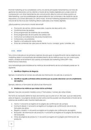 El email marketing se ha consolidado como una de las principales herramientas a la hora de
gestionar las relaciones con los clientes a través de los medios digitales por su bajo coste en
comparación con otras herramientas de comunicación directa como el correo postal o el
telemarketing, y por las posibilidades de personalización de contenidos y de medición de las
respuestas y acciones derivadas. En cierto modo el email marketing representa la evolución
natural de las técnicas de marketing directo aplicadas a los medios digitales.

¿Qué podemos comunicar a través del email?

   •   Promoción de ventas: ofertas especiales, cupones de descuento, etc.
   •   Confirmaciones de pedido
   •   Envío programado de boletines de novedades
   •   Envío programado de encuestas de satisfacción
   •   Comunicar actualizaciones de productos/servicios
   •   Invitaciones y recordatorios
   •   Gestión y actualización datos cliente
   •   Envío de contenido de valor para el cliente: trucos, consejos, guías, tutoriales, etc.



   2.4.4.   MEDIR

Tal y cómo indicado en los primeros capítulos de esta guía, la especificación de los objetivos de
marketing debe ir acompañada del establecimiento de las métricas que nos van a servir para
medir y analizar el rendimiento de nuestras actividades de marketing online (KPI = Key
Performance Indicators)

Una metodología para establecer las métricas de rendimiento de las actividades puede ser la
siguiente:

   1. Identificar Objetivos de Negocio

Ejemplo: incrementar el número de solitudes de información vía web de un producto

   2. Identificar aquella actividad online (evento) que se puede relacionar con el cumplimiento
      del objetivo

Ejemplo: rellenar un formulario de solicitud de información

   3. Establecer las métricas que midan dicha actividad

Ejemplo: tasa de conversión medida como nº formularios / número de visitas totales

Por tanto es necesario definir los tipos de eventos que ocurren en el sitio web que son relevantes
para el negocio. Las páginas donde ocurren estos eventos pueden ser etiquetadas a través de los
sistemas de analítica web. Eventos habituales son:

   •   Venta => el evento se registra en la página de confirmación de compra
   •   Contacto (lead) => el evento se registra en la página de confirmación de envío de
       formulario de datos.
   •   Registro a boletín => el evento se registra en la página de confirmación de registro.
   •   Búsqueda de información de producto => el evento se registra en la página de resultados
       de búsqueda.
   •   Vistas de páginas de producto => el evento se registra en la página de información de
       producto.


  32
 