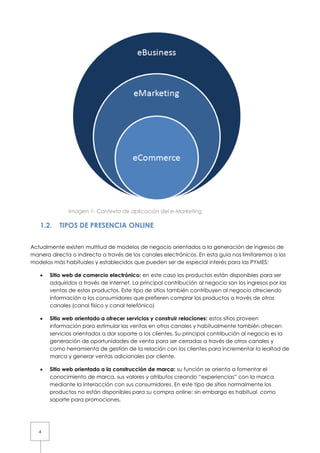 Imagen 1- Contexto de aplicación del e-Marketing

   1.2.    TIPOS DE PRESENCIA ONLINE


Actualmente existen multitud de modelos de negocio orientados a la generación de ingresos de
manera directa o indirecta a través de los canales electrónicos. En esta guía nos limitaremos a los
modelos más habituales y establecidos que pueden ser de especial interés para las PYMES:

   •   Sitio web de comercio electrónico: en este caso los productos están disponibles para ser
       adquiridos a través de internet. La principal contribución al negocio son los ingresos por las
       ventas de estos productos. Este tipo de sitios también contribuyen al negocio ofreciendo
       información a los consumidores que prefieren comprar los productos a través de otros
       canales (canal físico y canal telefónico)

   •   Sitio web orientado a ofrecer servicios y construir relaciones: estos sitios proveen
       información para estimular las ventas en otros canales y habitualmente también ofrecen
       servicios orientados a dar soporte a los clientes. Su principal contribución al negocio es la
       generación de oportunidades de venta para ser cerradas a través de otros canales y
       como herramienta de gestión de la relación con los clientes para incrementar la lealtad de
       marca y generar ventas adicionales por cliente.

   •   Sitio web orientado a la construcción de marca: su función se orienta a fomentar el
       conocimiento de marca, sus valores y atributos creando “experiencias” con la marca
       mediante la interacción con sus consumidores. En este tipo de sitios normalmente los
       productos no están disponibles para su compra online; sin embargo es habitual como
       soporte para promociones.




   4
 