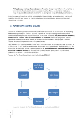 •   Publicadores, portales y sitios webs de medios: estos sitios proveen información, noticias o
       entretenimiento sobre distintas temáticas o materias. Tienen en común el modelo de
       negocio que está basado principalmente en los ingresos por publicidad y suscripciones.

Además de estas categorías existen otros modelos como pueden ser las subastas y los nuevos
negocios web 2.0. que nacen ya como modelos puramente digitales, quedando fuera del
contexto de esta guía.



   2. PLAN DE MARKETING ONLINE

Un plan de marketing online normalmente parte de la aplicación de los principios de marketing
tradicionales para definir cómo se pueden explotar las nuevas tecnologías en la actividad
comercial de la empresa de manera rentable. En muchas ocasiones las propuestas de marketing
online suponen construir sobre actividades offline ya existentes a las que se agregan nuevas
fuentes de información, nuevas formas de interacción con clientes y proveedores y nuevos
canales de venta complementarios a los ya existentes.

Parece lógico, por tanto, proponer que la estructura de un plan de marketing online sea similar a
la utilizada en los procesos de planificación de marketing convencionales, aunque centrados en
un entorno de mercado digital. Conceptualmente un plan de marketing online debe ser parte de
un plan de marketing general en el que ya se han establecido previamente los mercados,
audiencias, objetivos y estrategias generales.

Proceso de Planificación de Marketing (metodología SOSTAC)




                                       análisis de
                                        situación


                  control                                     objetivos




                 acciones                                    estrategias



                                         tácticas

       Imagen 2- Modelo de Planificación basado en metodología SOSTAC


   5
 