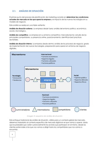 2.1.     ANÁLISIS DE SITUACIÓN

El primer punto del proceso de planificación de marketing consiste en determinar las condiciones
actuales de mercado en las que opera la empresa y el impacto de las nuevas tecnologías en su
modelo de negocio.

Este análisis se realiza en una triple vertiente:

Análisis de situación externo. La empresa desde fuera: análisis del entorno político, económico,
social y tecnológico.

Análisis de competitivo. La empresa en su entorno competitivo: mercado/sector, estudio de los
principales competidores, su presencia online, posicionamiento, identificar best practices
sectoriales.

Análisis de situación interno. La empresa desde dentro: análisis de los procesos de negocio, grado
de implementación de nuevas tecnologías, preparación para operar en entornos de negocio
digitales.




                        Imagen 3: esquema de análisis de situación

Este enfoque tradicional de análisis de situación, válido para un contexto global de mercado,
debemos trasladarlo al contexto específico de mercado digital en el que vamos a operar, dado
que es probable que varíen sustancialmente los actores que participan en el mismo, desde los
clientes potenciales a los que nos vamos a dirigir hasta los competidores que nos vamos a
encontrar.

   6
 