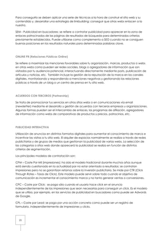 Para conseguirlo se deben aplicar una serie de técnicas a la hora de construir el sitio web y su
contendido y, desarrollar una estrategia de linkbuilding: conseguir que otras webs enlacen a la
nuestra.

SEM - Publicidad en buscadores: se refiere a contratar publicidad para aparecer en la zona de
enlaces patrocinados de las páginas de resultados de búsqueda para determinados criterios
previamente establecidos. Puede utilizarse como complemento a SEO cuando no se consiguen
buenas posiciones en los resultados naturales para determinadas palabras clave.



ONLINE PR (Relaciones Públicas Online)

Se refiere a maximizar las menciones favorables sobre tu organización, marcas, productos o webs
en otras webs como pueden ser redes sociales, blogs o agregadores de información que son
visitados por tu audiencia potencial, interactuando directamente mediante posts, publicación de
artículos y noticias, etc. También incluye la gestión de la reputación de la marca en los canales
digitales, monitorizando y respondiendo a menciones negativas y gestionando las relaciones
públicas a través de un blog o un centro de prensa en tu sitio web.



ACUERDOS CON TERCEROS (Partnership)

Se trata de promocionar tus servicios en otros sitios webs o en comunicaciones vía email
(newsletter) mediante el desarrollo y gestión de acuerdos con terceras empresas u organizaciones.
Algunas formas pueden ser el intercambio de enlaces, los programas de afiliación, agregadores
de información como webs de comparativas de productos y precios, patrocinios, etc.



PUBLICIDAD INTERACTIVA

Utilización de anuncios en distintos formatos digitales para aumentar el conocimiento de marca e
incentivar las visitas a tu sitio web. El alquiler de espacios normalmente se realiza a través de redes
publicitarias y de grupos de medios que gestionan la publicidad de varias webs. La selección de
las categorías o sitios web donde aparecerá la publicidad se realiza en función de distintos
criterios de segmentación.

Los principales modelos de contratación son:

CPM – Coste Por Mil (impresiones): ha sido el modelo tradicional durante muchos años aunque
está siendo cuestionado en la actualidad por no estar orientado a resultados: se contratan
impresiones pero no se garantizan retornos sobre la inversión publicitaria. Se mide por CTR (Click
Through Rates – Tasas de Click). Este modelo puede servir sobre todo cuando el objetivo de
comunicación es incrementar el conocimiento marca y no tanto generar ventas o conversiones.

CPC – Coste por Click: se paga sólo cuando el usuario hace click en el anuncio
independientemente de las impresiones que sean necesarias para conseguir un click. Es el modelo
que se utiliza, por ejemplo, en los servicios de publicidad en buscadores como puede ser Adwords
de Google.

CPL – Coste por Lead: se paga por una acción concreta como puede ser un registro de
formulario, independientemente de impresiones y clicks.



  25
 