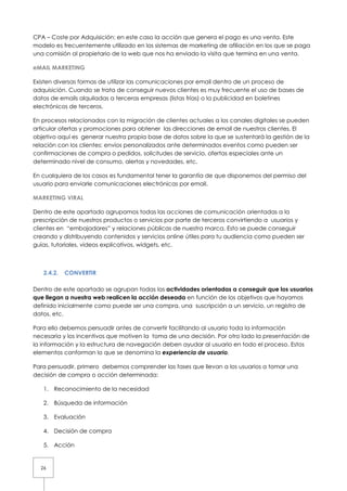CPA – Coste por Adquisición: en este caso la acción que genera el pago es una venta. Este
modelo es frecuentemente utilizado en los sistemas de marketing de afiliación en los que se paga
una comisión al propietario de la web que nos ha enviado la visita que termina en una venta.

eMAIL MARKETING

Existen diversas formas de utilizar las comunicaciones por email dentro de un proceso de
adquisición. Cuando se trata de conseguir nuevos clientes es muy frecuente el uso de bases de
datos de emails alquiladas a terceras empresas (listas frías) o la publicidad en boletines
electrónicos de terceros.

En procesos relacionados con la migración de clientes actuales a los canales digitales se pueden
articular ofertas y promociones para obtener las direcciones de email de nuestros clientes. El
objetivo aquí es generar nuestra propia base de datos sobre la que se sustentará la gestión de la
relación con los clientes: envíos personalizados ante determinados eventos como pueden ser
confirmaciones de compra o pedidos, solicitudes de servicio, ofertas especiales ante un
determinado nivel de consumo, alertas y novedades, etc.

En cualquiera de los casos es fundamental tener la garantía de que disponemos del permiso del
usuario para enviarle comunicaciones electrónicas por email.

MARKETING VIRAL

Dentro de este apartado agrupamos todas las acciones de comunicación orientadas a la
prescripción de nuestros productos o servicios por parte de terceros convirtiendo a usuarios y
clientes en “embajadores” y relaciones públicas de nuestra marca. Esto se puede conseguir
creando y distribuyendo contenidos y servicios online útiles para tu audiencia como pueden ser
guías, tutoriales, videos explicativos, widgets, etc.



   2.4.2.   CONVERTIR

Dentro de este apartado se agrupan todas las actividades orientadas a conseguir que los usuarios
que llegan a nuestra web realicen la acción deseada en función de los objetivos que hayamos
definido inicialmente como puede ser una compra, una suscripción a un servicio, un registro de
datos, etc.

Para ello debemos persuadir antes de convertir facilitando al usuario toda la información
necesaria y los incentivos que motiven la toma de una decisión. Por otro lado la presentación de
la información y la estructura de navegación deben ayudar al usuario en todo el proceso. Estos
elementos conforman lo que se denomina la experiencia de usuario.

Para persuadir, primero debemos comprender las fases que llevan a los usuarios a tomar una
decisión de compra o acción determinada:

   1. Reconocimiento de la necesidad

   2. Búsqueda de información

   3. Evaluación

   4. Decisión de compra

   5. Acción


  26
 