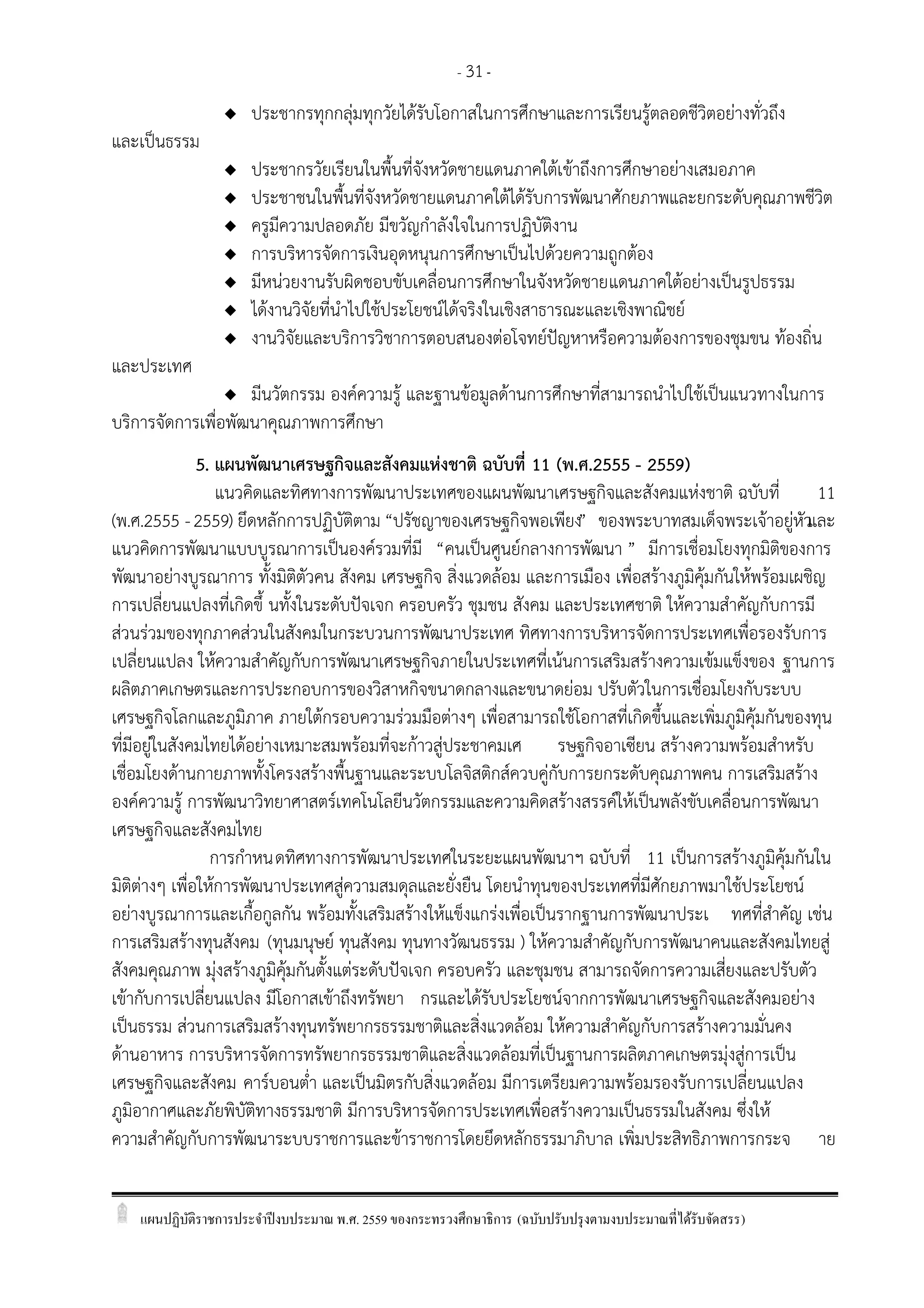 แผนปฏิบัติราชการประจาปีงบประมาณ พ.ศ. 2559 ของกระทรวงศึกษาธิการ (ฉบับปรับปรุงตามงบประมาณที่ได้รับจัดสรร)
- 31-
 ประชากรทุกกลุ่มทุกวัยได้รับโอกาสในการศึกษาและการเรียนรู้ตลอดชีวิตอย่างทั่วถึง
และเป็นธรรม
 ประชากรวัยเรียนในพื้นที่จังหวัดชายแดนภาคใต้เข้าถึงการศึกษาอย่างเสมอภาค
 ประชาชนในพื้นที่จังหวัดชายแดนภาคใต้ได้รับการพัฒนาศักยภาพและยกระดับคุณภาพชีวิต
 ครูมีความปลอดภัย มีขวัญกาลังใจในการปฏิบัติงาน
 การบริหารจัดการเงินอุดหนุนการศึกษาเป็นไปด้วยความถูกต้อง
 มีหน่วยงานรับผิดชอบขับเคลื่อนการศึกษาในจังหวัดชายแดนภาคใต้อย่างเป็นรูปธรรม
 ได้งานวิจัยที่นาไปใช้ประโยชน์ได้จริงในเชิงสาธารณะและเชิงพาณิชย์
 งานวิจัยและบริการวิชาการตอบสนองต่อโจทย์ปัญหาหรือความต้องการของชุมขน ท้องถิ่น
และประเทศ
 มีนวัตกรรม องค์ความรู้ และฐานข้อมูลด้านการศึกษาที่สามารถนาไปใช้เป็นแนวทางในการ
บริการจัดการเพื่อพัฒนาคุณภาพการศึกษา
5. แผนพัฒนาเศรษฐกิจและสังคมแห่งชาติ ฉบับที่ 11 (พ.ศ.2555 - 2559)
แนวคิดและทิศทางการพัฒนาประเทศของแผนพัฒนาเศรษฐกิจและสังคมแห่งชาติ ฉบับที่ 11
(พ.ศ.2555 -2559) ยึดหลักการปฏิบัติตาม “ปรัชญาของเศรษฐกิจพอเพียง” ของพระบาทสมเด็จพระเจ้าอยู่หัวและ
แนวคิดการพัฒนาแบบบูรณาการเป็นองค์รวมที่มี “คนเป็นศูนย์กลางการพัฒนา ” มีการเชื่อมโยงทุกมิติของการ
พัฒนาอย่างบูรณาการ ทั้งมิติตัวคน สังคม เศรษฐกิจ สิ่งแวดล้อม และการเมือง เพื่อสร้างภูมิคุ้มกันให้พร้อมเผชิญ
การเปลี่ยนแปลงที่เกิดขึ้ นทั้งในระดับปัจเจก ครอบครัว ชุมชน สังคม และประเทศชาติ ให้ความสาคัญกับการมี
ส่วนร่วมของทุกภาคส่วนในสังคมในกระบวนการพัฒนาประเทศ ทิศทางการบริหารจัดการประเทศเพื่อรองรับการ
เปลี่ยนแปลง ให้ความสาคัญกับการพัฒนาเศรษฐกิจภายในประเทศที่เน้นการเสริมสร้างความเข้มแข็งของ ฐานการ
ผลิตภาคเกษตรและการประกอบการของวิสาหกิจขนาดกลางและขนาดย่อม ปรับตัวในการเชื่อมโยงกับระบบ
เศรษฐกิจโลกและภูมิภาค ภายใต้กรอบความร่วมมือต่างๆ เพื่อสามารถใช้โอกาสที่เกิดขึ้นและเพิ่มภูมิคุ้มกันของทุน
ที่มีอยู่ในสังคมไทยได้อย่างเหมาะสมพร้อมที่จะก้าวสู่ประชาคมเศ รษฐกิจอาเซียน สร้างความพร้อมสาหรับ
เชื่อมโยงด้านกายภาพทั้งโครงสร้างพื้นฐานและระบบโลจิสติกส์ควบคู่กับการยกระดับคุณภาพคน การเสริมสร้าง
องค์ความรู้ การพัฒนาวิทยาศาสตร์เทคโนโลยีนวัตกรรมและความคิดสร้างสรรค์ให้เป็นพลังขับเคลื่อนการพัฒนา
เศรษฐกิจและสังคมไทย
การกาหนดทิศทางการพัฒนาประเทศในระยะแผนพัฒนาฯ ฉบับที่ 11 เป็นการสร้างภูมิคุ้มกันใน
มิติต่างๆ เพื่อให้การพัฒนาประเทศสู่ความสมดุลและยั่งยืน โดยนาทุนของประเทศที่มีศักยภาพมาใช้ประโยชน์
อย่างบูรณาการและเกื้อกูลกัน พร้อมทั้งเสริมสร้างให้แข็งแกร่งเพื่อเป็นรากฐานการพัฒนาประเ ทศที่สาคัญ เช่น
การเสริมสร้างทุนสังคม (ทุนมนุษย์ ทุนสังคม ทุนทางวัฒนธรรม ) ให้ความสาคัญกับการพัฒนาคนและสังคมไทยสู่
สังคมคุณภาพ มุ่งสร้างภูมิคุ้มกันตั้งแต่ระดับปัจเจก ครอบครัว และชุมชน สามารถจัดการความเสี่ยงและปรับตัว
เข้ากับการเปลี่ยนแปลง มีโอกาสเข้าถึงทรัพยา กรและได้รับประโยชน์จากการพัฒนาเศรษฐกิจและสังคมอย่าง
เป็นธรรม ส่วนการเสริมสร้างทุนทรัพยากรธรรมชาติและสิ่งแวดล้อม ให้ความสาคัญกับการสร้างความมั่นคง
ด้านอาหาร การบริหารจัดการทรัพยากรธรรมชาติและสิ่งแวดล้อมที่เป็นฐานการผลิตภาคเกษตรมุ่งสู่การเป็น
เศรษฐกิจและสังคม คาร์บอนต่า และเป็นมิตรกับสิ่งแวดล้อม มีการเตรียมความพร้อมรองรับการเปลี่ยนแปลง
ภูมิอากาศและภัยพิบัติทางธรรมชาติ มีการบริหารจัดการประเทศเพื่อสร้างความเป็นธรรมในสังคม ซึ่งให้
ความสาคัญกับการพัฒนาระบบราชการและข้าราชการโดยยึดหลักธรรมาภิบาล เพิ่มประสิทธิภาพการกระจ าย
 