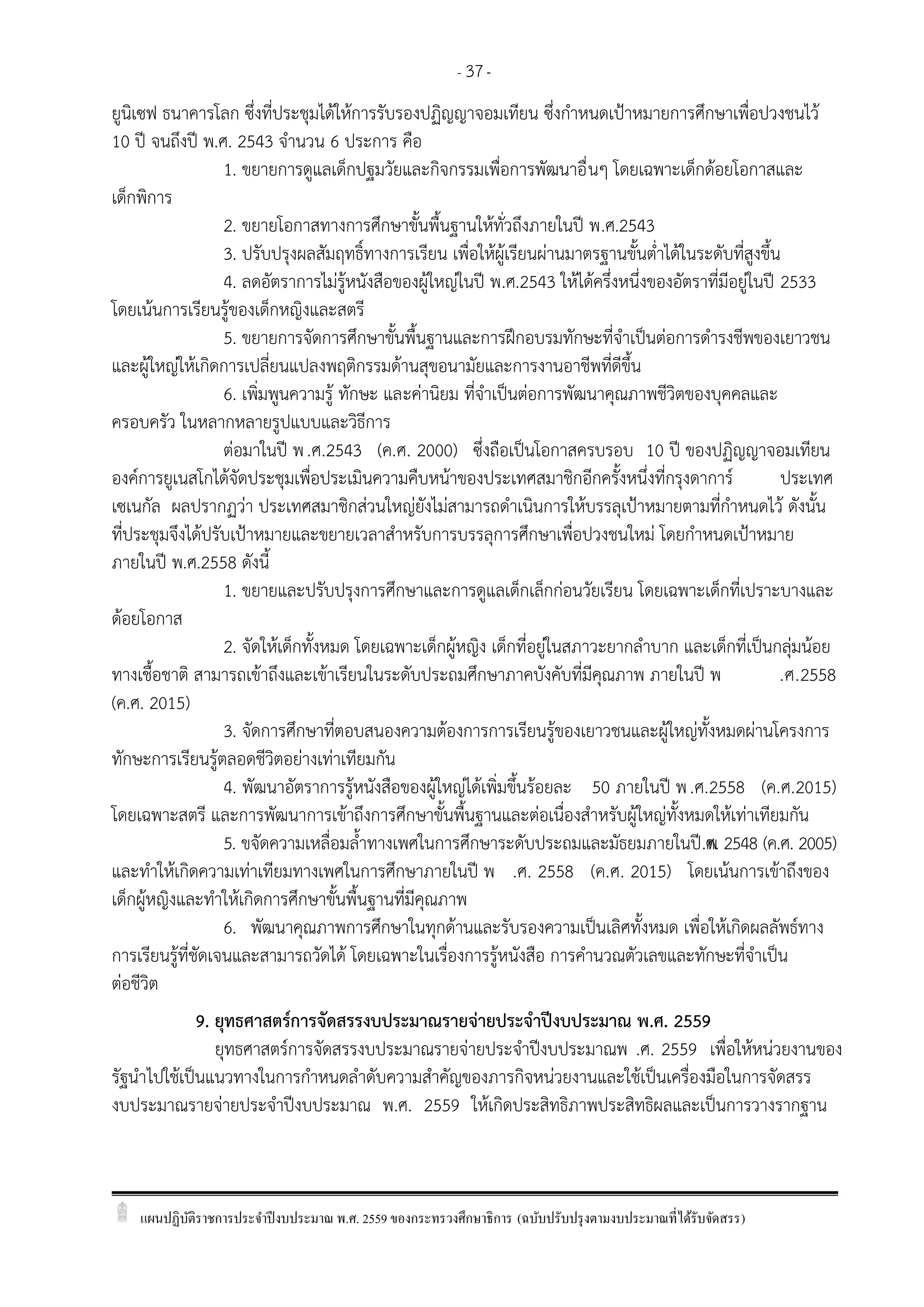 แผนปฏิบัติราชการประจาปีงบประมาณ พ.ศ. 2559 ของกระทรวงศึกษาธิการ (ฉบับปรับปรุงตามงบประมาณที่ได้รับจัดสรร)
- 37-
ยูนิเซฟ ธนาคารโลก ซึ่งที่ประชุมได้ให้การรับรองปฏิญญาจอมเทียน ซึ่งกาหนดเปูาหมายการศึกษาเพื่อปวงชนไว้
10 ปี จนถึงปี พ.ศ. 2543 จานวน 6 ประการ คือ
1. ขยายการดูแลเด็กปฐมวัยและกิจกรรมเพื่อการพัฒนาอื่นๆ โดยเฉพาะเด็กด้อยโอกาสและ
เด็กพิการ
2. ขยายโอกาสทางการศึกษาขั้นพื้นฐานให้ทั่วถึงภายในปี พ.ศ.2543
3. ปรับปรุงผลสัมฤทธิ์ทางการเรียน เพื่อให้ผู้เรียนผ่านมาตรฐานขั้นต่าได้ในระดับที่สูงขึ้น
4. ลดอัตราการไม่รู้หนังสือของผู้ใหญ่ในปี พ.ศ.2543 ให้ได้ครึ่งหนึ่งของอัตราที่มีอยู่ในปี 2533
โดยเน้นการเรียนรู้ของเด็กหญิงและสตรี
5. ขยายการจัดการศึกษาขั้นพื้นฐานและการฝึกอบรมทักษะที่จาเป็นต่อการดารงชีพของเยาวชน
และผู้ใหญ่ให้เกิดการเปลี่ยนแปลงพฤติกรรมด้านสุขอนามัยและการงานอาชีพที่ดีขึ้น
6. เพิ่มพูนความรู้ ทักษะ และค่านิยม ที่จาเป็นต่อการพัฒนาคุณภาพชีวิตของบุคคลและ
ครอบครัว ในหลากหลายรูปแบบและวิธีการ
ต่อมาในปี พ.ศ.2543 (ค.ศ. 2000) ซึ่งถือเป็นโอกาสครบรอบ 10 ปี ของปฏิญญาจอมเทียน
องค์การยูเนสโกได้จัดประชุมเพื่อประเมินความคืบหน้าของประเทศสมาชิกอีกครั้งหนึ่งที่กรุงดาการ์ ประเทศ
เซเนกัล ผลปรากฏว่า ประเทศสมาชิกส่วนใหญ่ยังไม่สามารถดาเนินการให้บรรลุเปูาหมายตามที่กาหนดไว้ ดังนั้น
ที่ประชุมจึงได้ปรับเปูาหมายและขยายเวลาสาหรับการบรรลุการศึกษาเพื่อปวงชนใหม่ โดยกาหนดเปูาหมาย
ภายในปี พ.ศ.2558 ดังนี้
1. ขยายและปรับปรุงการศึกษาและการดูแลเด็กเล็กก่อนวัยเรียน โดยเฉพาะเด็กที่เปราะบางและ
ด้อยโอกาส
2. จัดให้เด็กทั้งหมด โดยเฉพาะเด็กผู้หญิง เด็กที่อยู่ในสภาวะยากลาบาก และเด็กที่เป็นกลุ่มน้อย
ทางเชื้อชาติ สามารถเข้าถึงและเข้าเรียนในระดับประถมศึกษาภาคบังคับที่มีคุณภาพ ภายในปี พ .ศ.2558
(ค.ศ. 2015)
3. จัดการศึกษาที่ตอบสนองความต้องการการเรียนรู้ของเยาวชนและผู้ใหญ่ทั้งหมดผ่านโครงการ
ทักษะการเรียนรู้ตลอดชีวิตอย่างเท่าเทียมกัน
4. พัฒนาอัตราการรู้หนังสือของผู้ใหญ่ได้เพิ่มขึ้นร้อยละ 50 ภายในปี พ.ศ.2558 (ค.ศ.2015)
โดยเฉพาะสตรี และการพัฒนาการเข้าถึงการศึกษาขั้นพื้นฐานและต่อเนื่องสาหรับผู้ใหญ่ทั้งหมดให้เท่าเทียมกัน
5. ขจัดความเหลื่อมล้าทางเพศในการศึกษาระดับประถมและมัธยมภายในปี พ.ศ. 2548 (ค.ศ. 2005)
และทาให้เกิดความเท่าเทียมทางเพศในการศึกษาภายในปี พ .ศ. 2558 (ค.ศ. 2015) โดยเน้นการเข้าถึงของ
เด็กผู้หญิงและทาให้เกิดการศึกษาขั้นพื้นฐานที่มีคุณภาพ
6. พัฒนาคุณภาพการศึกษาในทุกด้านและรับรองความเป็นเลิศทั้งหมด เพื่อให้เกิดผลลัพธ์ทาง
การเรียนรู้ที่ชัดเจนและสามารถวัดได้ โดยเฉพาะในเรื่องการรู้หนังสือ การคานวณตัวเลขและทักษะที่จาเป็น
ต่อชีวิต
9. ยุทธศาสตร์การจัดสรรงบประมาณรายจ่ายประจาปีงบประมาณ พ.ศ. 2559
ยุทธศาสตร์การจัดสรรงบประมาณรายจ่ายประจาปีงบประมาณพ .ศ. 2559 เพื่อให้หน่วยงานของ
รัฐนาไปใช้เป็นแนวทางในการกาหนดลาดับความสาคัญของภารกิจหน่วยงานและใช้เป็นเครื่องมือในการจัดสรร
งบประมาณรายจ่ายประจาปีงบประมาณ พ.ศ. 2559 ให้เกิดประสิทธิภาพประสิทธิผลและเป็นการวางรากฐาน
 