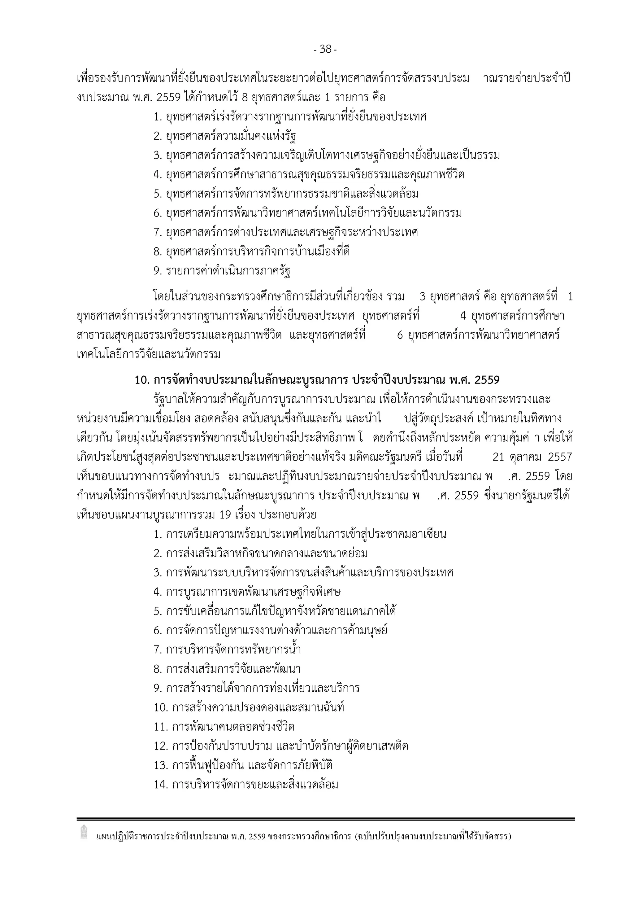 แผนปฏิบัติราชการประจาปีงบประมาณ พ.ศ. 2559 ของกระทรวงศึกษาธิการ (ฉบับปรับปรุงตามงบประมาณที่ได้รับจัดสรร)
- 38-
เพื่อรองรับการพัฒนาที่ยั่งยืนของประเทศในระยะยาวต่อไปยุทธศาสตร์การจัดสรรงบประม าณรายจ่ายประจาปี
งบประมาณ พ.ศ. 2559 ได้กาหนดไว้ 8 ยุทธศาสตร์และ 1 รายการ คือ
1. ยุทธศาสตร์เร่งรัดวางรากฐานการพัฒนาที่ยั่งยืนของประเทศ
2. ยุทธศาสตร์ความมั่นคงแห่งรัฐ
3. ยุทธศาสตร์การสร้างความเจริญเติบโตทางเศรษฐกิจอย่างยั่งยืนและเป็นธรรม
4. ยุทธศาสตร์การศึกษาสาธารณสุขคุณธรรมจริยธรรมและคุณภาพชีวิต
5. ยุทธศาสตร์การจัดการทรัพยากรธรรมชาติและสิ่งแวดล้อม
6. ยุทธศาสตร์การพัฒนาวิทยาศาสตร์เทคโนโลยีการวิจัยและนวัตกรรม
7. ยุทธศาสตร์การต่างประเทศและเศรษฐกิจระหว่างประเทศ
8. ยุทธศาสตร์การบริหารกิจการบ้านเมืองที่ดี
9. รายการค่าดาเนินการภาครัฐ
โดยในส่วนของกระทรวงศึกษาธิการมีส่วนที่เกี่ยวข้อง รวม 3 ยุทธศาสตร์ คือ ยุทธศาสตร์ที่ 1
ยุทธศาสตร์การเร่งรัดวางรากฐานการพัฒนาที่ยั่งยืนของประเทศ ยุทธศาสตร์ที่ 4 ยุทธศาสตร์การศึกษา
สาธารณสุขคุณธรรมจริยธรรมและคุณภาพชีวิต และยุทธศาสตร์ที่ 6 ยุทธศาสตร์การพัฒนาวิทยาศาสตร์
เทคโนโลยีการวิจัยและนวัตกรรม
10. การจัดทางบประมาณในลักษณะบูรณาการ ประจาปีงบประมาณ พ.ศ. 2559
รัฐบาลให้ความสาคัญกับการบูรณาการงบประมาณ เพื่อให้การดาเนินงานของกระทรวงและ
หน่วยงานมีความเชื่อมโยง สอดคล้อง สนับสนุนซึ่งกันและกัน และนาไ ปสู่วัตถุประสงค์ เปูาหมายในทิศทาง
เดียวกัน โดยมุ่งเน้นจัดสรรทรัพยากรเป็นไปอย่างมีประสิทธิภาพ โ ดยคานึงถึงหลักประหยัด ความคุ้มค่ า เพื่อให้
เกิดประโยชน์สูงสุดต่อประชาชนและประเทศชาติอย่างแท้จริง มติคณะรัฐมนตรี เมื่อวันที่ 21 ตุลาคม 2557
เห็นชอบแนวทางการจัดทางบปร ะมาณและปฏิทินงบประมาณรายจ่ายประจาปีงบประมาณ พ .ศ. 2559 โดย
กาหนดให้มีการจัดทางบประมาณในลักษณะบูรณาการ ประจาปีงบประมาณ พ .ศ. 2559 ซึ่งนายกรัฐมนตรีได้
เห็นชอบแผนงานบูรณาการรวม 19 เรื่อง ประกอบด้วย
1. การเตรียมความพร้อมประเทศไทยในการเข้าสู่ประชาคมอาเซียน
2. การส่งเสริมวิสาหกิจขนาดกลางและขนาดย่อม
3. การพัฒนาระบบบริหารจัดการขนส่งสินค้าและบริการของประเทศ
4. การบูรณาการเขตพัฒนาเศรษฐกิจพิเศษ
5. การขับเคลื่อนการแก้ไขปัญหาจังหวัดชายแดนภาคใต้
6. การจัดการปัญหาแรงงานต่างด้าวและการค้ามนุษย์
7. การบริหารจัดการทรัพยากรน้า
8. การส่งเสริมการวิจัยและพัฒนา
9. การสร้างรายได้จากการท่องเที่ยวและบริการ
10. การสร้างความปรองดองและสมานฉันท์
11. การพัฒนาคนตลอดช่วงชีวิต
12. การปูองกันปราบปราม และบาบัดรักษาผู้ติดยาเสพติด
13. การฟื้นฟูปูองกัน และจัดการภัยพิบัติ
14. การบริหารจัดการขยะและสิ่งแวดล้อม
 