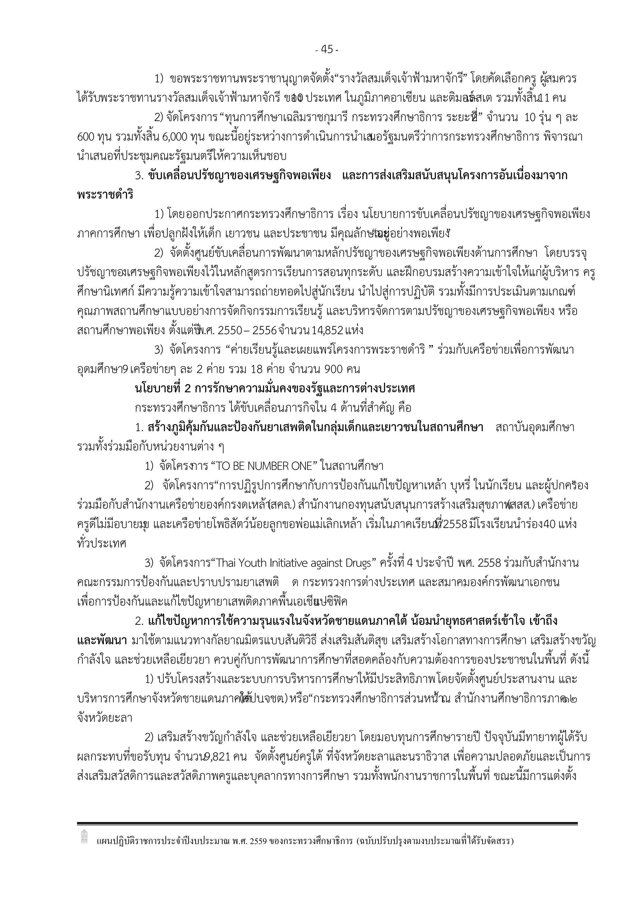 แผนปฏิบัติราชการประจาปีงบประมาณ พ.ศ. 2559 ของกระทรวงศึกษาธิการ (ฉบับปรับปรุงตามงบประมาณที่ได้รับจัดสรร)
- 45-
1) ขอพระราชทานพระราชานุญาตจัดตั้ง“รางวัลสมเด็จเจ้าฟูามหาจักรี” โดยคัดเลือกครู ผู้สมควร
ได้รับพระราชทานรางวัลสมเด็จเจ้าฟูามหาจักรี ของ10ประเทศ ในภูมิภาคอาเซียน และติมอร์-เลสเต รวมทั้งสิ้น11คน
2) จัดโครงการ“ทุนการศึกษาเฉลิมราชกุมารี กระทรวงศึกษาธิการ ระยะที่2” จานวน 10 รุ่น ๆ ละ
600 ทุน รวมทั้งสิ้น6,000 ทุน ขณะนี้อยู่ระหว่างการดาเนินการนาเสนอรัฐมนตรีว่าการกระทรวงศึกษาธิการ พิจารณา
นาเสนอที่ประชุมคณะรัฐมนตรีให้ความเห็นชอบ
3. ขับเคลื่อนปรัชญาของเศรษฐกิจพอเพียง และการส่งเสริมสนับสนุนโครงการอันเนื่องมาจาก
พระราชดาริ
1) โดยออกประกาศกระทรวงศึกษาธิการ เรื่อง นโยบายการขับเคลื่อนปรัชญาของเศรษฐกิจพอเพียง
ภาคการศึกษา เพื่อปลูกฝังให้เด็ก เยาวชน และประชาชน มีคุณลักษณะ“อยู่อย่างพอเพียง”
2) จัดตั้งศูนย์ขับเคลื่อนการพัฒนาตามหลักปรัชญาของเศรษฐกิจพอเพียงด้านการศึกษา โดยบรรจุ
ปรัชญาของเศรษฐกิจพอเพียงไว้ในหลักสูตรการเรียนการสอนทุกระดับ และฝึกอบรมสร้างความเข้าใจให้แก่ผู้บริหาร ครู
ศึกษานิเทศก์ มีความรู้ความเข้าใจสามารถถ่ายทอดไปสู่นักเรียน นาไปสู่การปฏิบัติ รวมทั้งมีการประเมินตามเกณฑ์
คุณภาพสถานศึกษาแบบอย่างการจัดกิจกรรมการเรียนรู้ และบริหารจัดการตามปรัชญาของเศรษฐกิจพอเพียง หรือ
สถานศึกษาพอเพียง ตั้งแต่ปีพ.ศ. 2550– 2556จานวน14,852แห่ง
3) จัดโครงการ “ค่ายเรียนรู้และเผยแพร่โครงการพระราชดาริ” ร่วมกับเครือข่ายเพื่อการพัฒนา
อุดมศึกษา9เครือข่ายๆ ละ 2 ค่าย รวม 18 ค่าย จานวน 900 คน
นโยบายที่ 2 การรักษาความมั่นคงของรัฐและการต่างประเทศ
กระทรวงศึกษาธิการ ได้ขับเคลื่อนภารกิจใน 4 ด้านที่สาคัญ คือ
1. สร้างภูมิคุ้มกันและปูองกันยาเสพติดในกลุ่มเด็กและเยาวชนในสถานศึกษา สถาบันอุดมศึกษา
รวมทั้งร่วมมือกับหน่วยงานต่าง ๆ
1) จัดโครงการ“TO BE NUMBER ONE” ในสถานศึกษา
2) จัดโครงการ“การปฏิรูปการศึกษากับการปูองกันแก้ไขปัญหาเหล้า บุหรี่ ในนักเรียน และผู้ปกครอง”
ร่วมมือกับสานักงานเครือข่ายองค์กรงดเหล้า(สคล.) สานักงานกองทุนสนับสนุนการสร้างเสริมสุขภาพ(สสส.) เครือข่าย
ครูดีไม่มีอบายมุข และเครือข่ายโพธิสัตว์น้อยลูกขอพ่อแม่เลิกเหล้า เริ่มในภาคเรียนที่1/2558มีโรงเรียนนาร่อง40แห่ง
ทั่วประเทศ
3) จัดโครงการ“Thai Youth Initiative against Drugs” ครั้งที่4 ประจาปี พ.ศ. 2558ร่วมกับสานักงาน
คณะกรรมการปูองกันและปราบปรามยาเสพติ ด กระทรวงการต่างประเทศ และสมาคมองค์กรพัฒนาเอกชน
เพื่อการปูองกันและแก้ไขปัญหายาเสพติดภาคพื้นเอเชีย -แปซิฟิค
2. แก้ไขปัญหาการใช้ความรุนแรงในจังหวัดชายแดนภาคใต้ น้อมนายุทธศาสตร์เข้าใจ เข้าถึง
และพัฒนา มาใช้ตามแนวทางกัลยาณมิตรแบบสันติวิธี ส่งเสริมสันติสุข เสริมสร้างโอกาสทางการศึกษา เสริมสร้างขวัญ
กาลังใจ และช่วยเหลือเยียวยา ควบคู่กับการพัฒนาการศึกษาที่สอดคล้องกับความต้องการของประชาชนในพื้นที่ ดังนี้
1) ปรับโครงสร้างและระบบการบริหารการศึกษาให้มีประสิทธิภาพโดยจัดตั้งศูนย์ประสานงาน และ
บริหารการศึกษาจังหวัดชายแดนภาคใต้(ศปบ.จชต.)หรือ“กระทรวงศึกษาธิการส่วนหน้า”ณ สานักงานศึกษาธิการภาค๑๒
จังหวัดยะลา
2) เสริมสร้างขวัญกาลังใจ และช่วยเหลือเยียวยา โดยมอบทุนการศึกษารายปี ปัจจุบันมีทายาทผู้ได้รับ
ผลกระทบที่ขอรับทุน จานวน9,821คน จัดตั้งศูนย์ครูใต้ ที่จังหวัดยะลาและนราธิวาส เพื่อความปลอดภัยและเป็นการ
ส่งเสริมสวัสดิการและสวัสดิภาพครูและบุคลากรทางการศึกษา รวมทั้งพนักงานราชการในพื้นที่ ขณะนี้มีการแต่งตั้ง
 