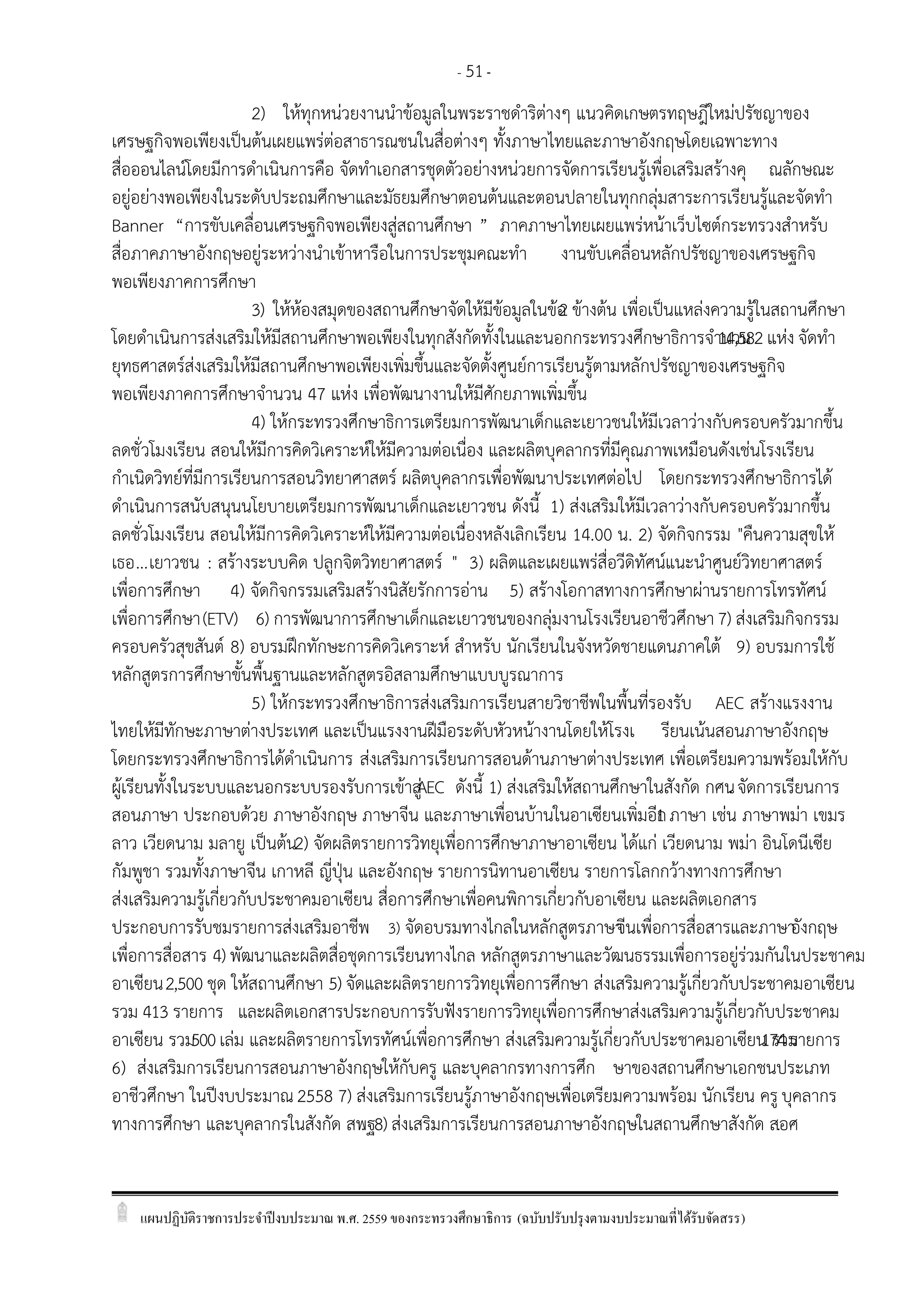 แผนปฏิบัติราชการประจาปีงบประมาณ พ.ศ. 2559 ของกระทรวงศึกษาธิการ (ฉบับปรับปรุงตามงบประมาณที่ได้รับจัดสรร)
- 51-
2) ให้ทุกหน่วยงานนาข้อมูลในพระราชดาริต่างๆ แนวคิดเกษตรทฤษฎีใหม่ปรัชญาของ
เศรษฐกิจพอเพียงเป็นต้นเผยแพร่ต่อสาธารณชนในสื่อต่างๆ ทั้งภาษาไทยและภาษาอังกฤษโดยเฉพาะทาง
สื่อออนไลน์โดยมีการดาเนินการคือ จัดทาเอกสารชุดตัวอย่างหน่วยการจัดการเรียนรู้เพื่อเสริมสร้างคุ ณลักษณะ
อยู่อย่างพอเพียงในระดับประถมศึกษาและมัธยมศึกษาตอนต้นและตอนปลายในทุกกลุ่มสาระการเรียนรู้และจัดทา
Banner “การขับเคลื่อนเศรษฐกิจพอเพียงสู่สถานศึกษา ” ภาคภาษาไทยเผยแพร่หน้าเว็บไซต์กระทรวงสาหรับ
สื่อภาคภาษาอังกฤษอยู่ระหว่างนาเข้าหารือในการประชุมคณะทา งานขับเคลื่อนหลักปรัชญาของเศรษฐกิจ
พอเพียงภาคการศึกษา
3) ให้ห้องสมุดของสถานศึกษาจัดให้มีข้อมูลในข้อ2 ข้างต้น เพื่อเป็นแหล่งความรู้ในสถานศึกษา
โดยดาเนินการส่งเสริมให้มีสถานศึกษาพอเพียงในทุกสังกัดทั้งในและนอกกระทรวงศึกษาธิการจานวน14,582 แห่ง จัดทา
ยุทธศาสตร์ส่งเสริมให้มีสถานศึกษาพอเพียงเพิ่มขึ้นและจัดตั้งศูนย์การเรียนรู้ตามหลักปรัชญาของเศรษฐกิจ
พอเพียงภาคการศึกษาจานวน 47 แห่ง เพื่อพัฒนางานให้มีศักยภาพเพิ่มขึ้น
4) ให้กระทรวงศึกษาธิการเตรียมการพัฒนาเด็กและเยาวชนให้มีเวลาว่างกับครอบครัวมากขึ้น
ลดชั่วโมงเรียน สอนให้มีการคิดวิเคราะห์ให้มีความต่อเนื่อง และผลิตบุคลากรที่มีคุณภาพเหมือนดังเช่นโรงเรียน
กาเนิดวิทย์ที่มีการเรียนการสอนวิทยาศาสตร์ ผลิตบุคลากรเพื่อพัฒนาประเทศต่อไป โดยกระทรวงศึกษาธิการได้
ดาเนินการสนับสนุนนโยบายเตรียมการพัฒนาเด็กและเยาวชน ดังนี้ 1) ส่งเสริมให้มีเวลาว่างกับครอบครัวมากขึ้น
ลดชั่วโมงเรียน สอนให้มีการคิดวิเคราะห์ให้มีความต่อเนื่องหลังเลิกเรียน 14.00 น. 2) จัดกิจกรรม "คืนความสุขให้
เธอ...เยาวชน : สร้างระบบคิด ปลูกจิตวิทยาศาสตร์ " 3) ผลิตและเผยแพร่สื่อวีดิทัศน์แนะนาศูนย์วิทยาศาสตร์
เพื่อการศึกษา 4) จัดกิจกรรมเสริมสร้างนิสัยรักการอ่าน 5) สร้างโอกาสทางการศึกษาผ่านรายการโทรทัศน์
เพื่อการศึกษา(ETV) 6) การพัฒนาการศึกษาเด็กและเยาวชนของกลุ่มงานโรงเรียนอาชีวศึกษา 7) ส่งเสริมกิจกรรม
ครอบครัวสุขสันต์ 8) อบรมฝึกทักษะการคิดวิเคราะห์ สาหรับ นักเรียนในจังหวัดชายแดนภาคใต้ 9) อบรมการใช้
หลักสูตรการศึกษาขั้นพื้นฐานและหลักสูตรอิสลามศึกษาแบบบูรณาการ
5) ให้กระทรวงศึกษาธิการส่งเสริมการเรียนสายวิชาชีพในพื้นที่รองรับ AEC สร้างแรงงาน
ไทยให้มีทักษะภาษาต่างประเทศ และเป็นแรงงานฝีมือระดับหัวหน้างานโดยให้โรงเ รียนเน้นสอนภาษาอังกฤษ
โดยกระทรวงศึกษาธิการได้ดาเนินการ ส่งเสริมการเรียนการสอนด้านภาษาต่างประเทศ เพื่อเตรียมความพร้อมให้กับ
ผู้เรียนทั้งในระบบและนอกระบบรองรับการเข้าสู่AEC ดังนี้ 1) ส่งเสริมให้สถานศึกษาในสังกัด กศน. จัดการเรียนการ
สอนภาษา ประกอบด้วย ภาษาอังกฤษ ภาษาจีน และภาษาเพื่อนบ้านในอาเซียนเพิ่มอีก1 ภาษา เช่น ภาษาพม่า เขมร
ลาว เวียดนาม มลายู เป็นต้น2) จัดผลิตรายการวิทยุเพื่อการศึกษาภาษาอาเซียน ได้แก่ เวียดนาม พม่า อินโดนีเซีย
กัมพูชา รวมทั้งภาษาจีน เกาหลี ญี่ปุุน และอังกฤษ รายการนิทานอาเซียน รายการโลกกว้างทางการศึกษา
ส่งเสริมความรู้เกี่ยวกับประชาคมอาเซียน สื่อการศึกษาเพื่อคนพิการเกี่ยวกับอาเซียน และผลิตเอกสาร
ประกอบการรับชมรายการส่งเสริมอาชีพ 3) จัดอบรมทางไกลในหลักสูตรภาษาจีนเพื่อการสื่อสารและภาษาอังกฤษ
เพื่อการสื่อสาร 4) พัฒนาและผลิตสื่อชุดการเรียนทางไกล หลักสูตรภาษาและวัฒนธรรมเพื่อการอยู่ร่วมกันในประชาคม
อาเซียน2,500 ชุด ให้สถานศึกษา 5) จัดและผลิตรายการวิทยุเพื่อการศึกษา ส่งเสริมความรู้เกี่ยวกับประชาคมอาเซียน
รวม 413 รายการ และผลิตเอกสารประกอบการรับฟังรายการวิทยุเพื่อการศึกษาส่งเสริมความรู้เกี่ยวกับประชาคม
อาเซียน รวม500เล่ม และผลิตรายการโทรทัศน์เพื่อการศึกษา ส่งเสริมความรู้เกี่ยวกับประชาคมอาเซียน รวม174รายการ
6) ส่งเสริมการเรียนการสอนภาษาอังกฤษให้กับครู และบุคลากรทางการศึก ษาของสถานศึกษาเอกชนประเภท
อาชีวศึกษา ในปีงบประมาณ2558 7) ส่งเสริมการเรียนรู้ภาษาอังกฤษเพื่อเตรียมความพร้อม นักเรียน ครู บุคลากร
ทางการศึกษา และบุคลากรในสังกัด สพฐ. 8) ส่งเสริมการเรียนการสอนภาษาอังกฤษในสถานศึกษาสังกัด สอศ.
 